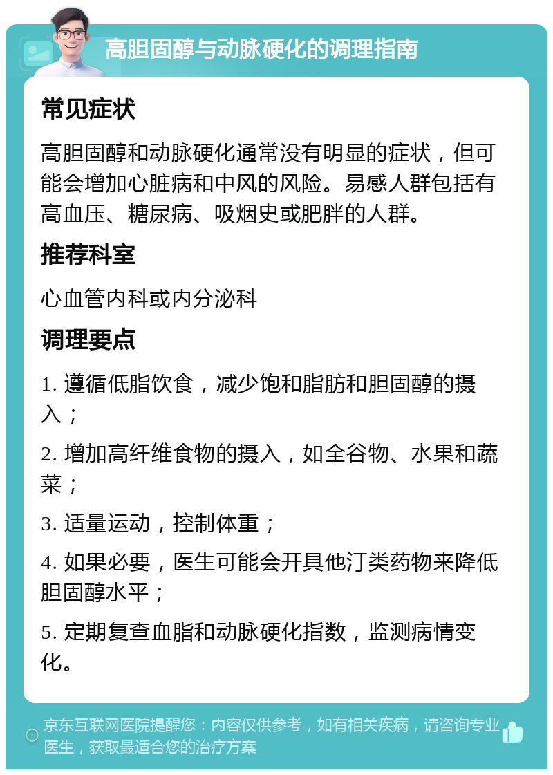 高胆固醇与动脉硬化的调理指南 常见症状 高胆固醇和动脉硬化通常没有明显的症状，但可能会增加心脏病和中风的风险。易感人群包括有高血压、糖尿病、吸烟史或肥胖的人群。 推荐科室 心血管内科或内分泌科 调理要点 1. 遵循低脂饮食，减少饱和脂肪和胆固醇的摄入； 2. 增加高纤维食物的摄入，如全谷物、水果和蔬菜； 3. 适量运动，控制体重； 4. 如果必要，医生可能会开具他汀类药物来降低胆固醇水平； 5. 定期复查血脂和动脉硬化指数，监测病情变化。