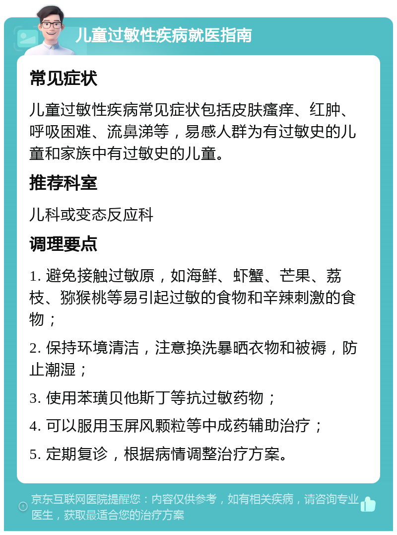 儿童过敏性疾病就医指南 常见症状 儿童过敏性疾病常见症状包括皮肤瘙痒、红肿、呼吸困难、流鼻涕等，易感人群为有过敏史的儿童和家族中有过敏史的儿童。 推荐科室 儿科或变态反应科 调理要点 1. 避免接触过敏原，如海鲜、虾蟹、芒果、荔枝、猕猴桃等易引起过敏的食物和辛辣刺激的食物； 2. 保持环境清洁，注意换洗暴晒衣物和被褥，防止潮湿； 3. 使用苯璜贝他斯丁等抗过敏药物； 4. 可以服用玉屏风颗粒等中成药辅助治疗； 5. 定期复诊，根据病情调整治疗方案。