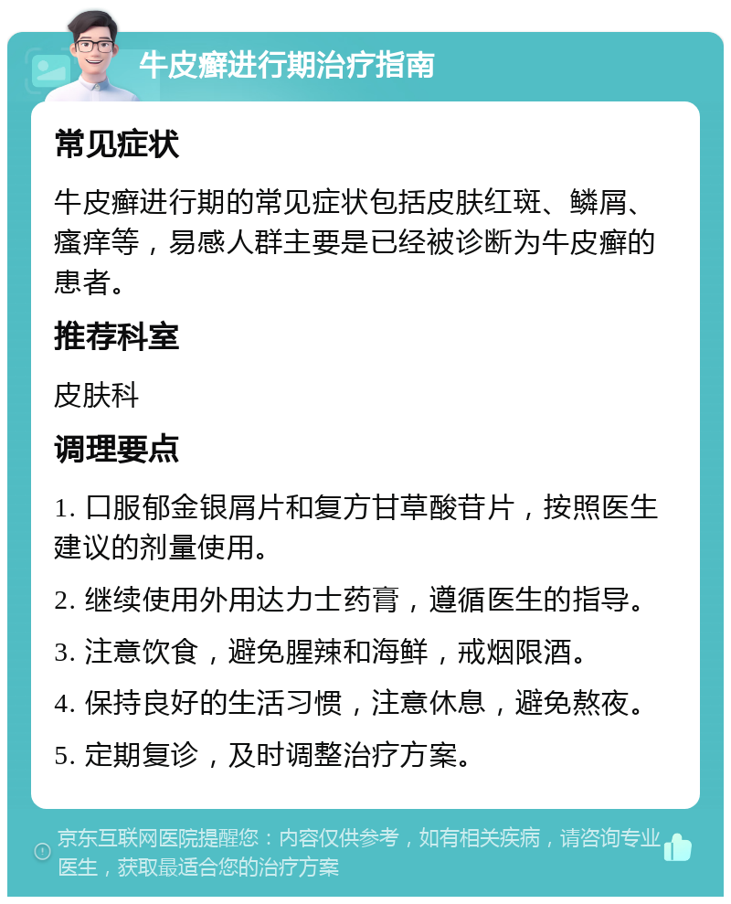 牛皮癣进行期治疗指南 常见症状 牛皮癣进行期的常见症状包括皮肤红斑、鳞屑、瘙痒等，易感人群主要是已经被诊断为牛皮癣的患者。 推荐科室 皮肤科 调理要点 1. 口服郁金银屑片和复方甘草酸苷片，按照医生建议的剂量使用。 2. 继续使用外用达力士药膏，遵循医生的指导。 3. 注意饮食，避免腥辣和海鲜，戒烟限酒。 4. 保持良好的生活习惯，注意休息，避免熬夜。 5. 定期复诊，及时调整治疗方案。