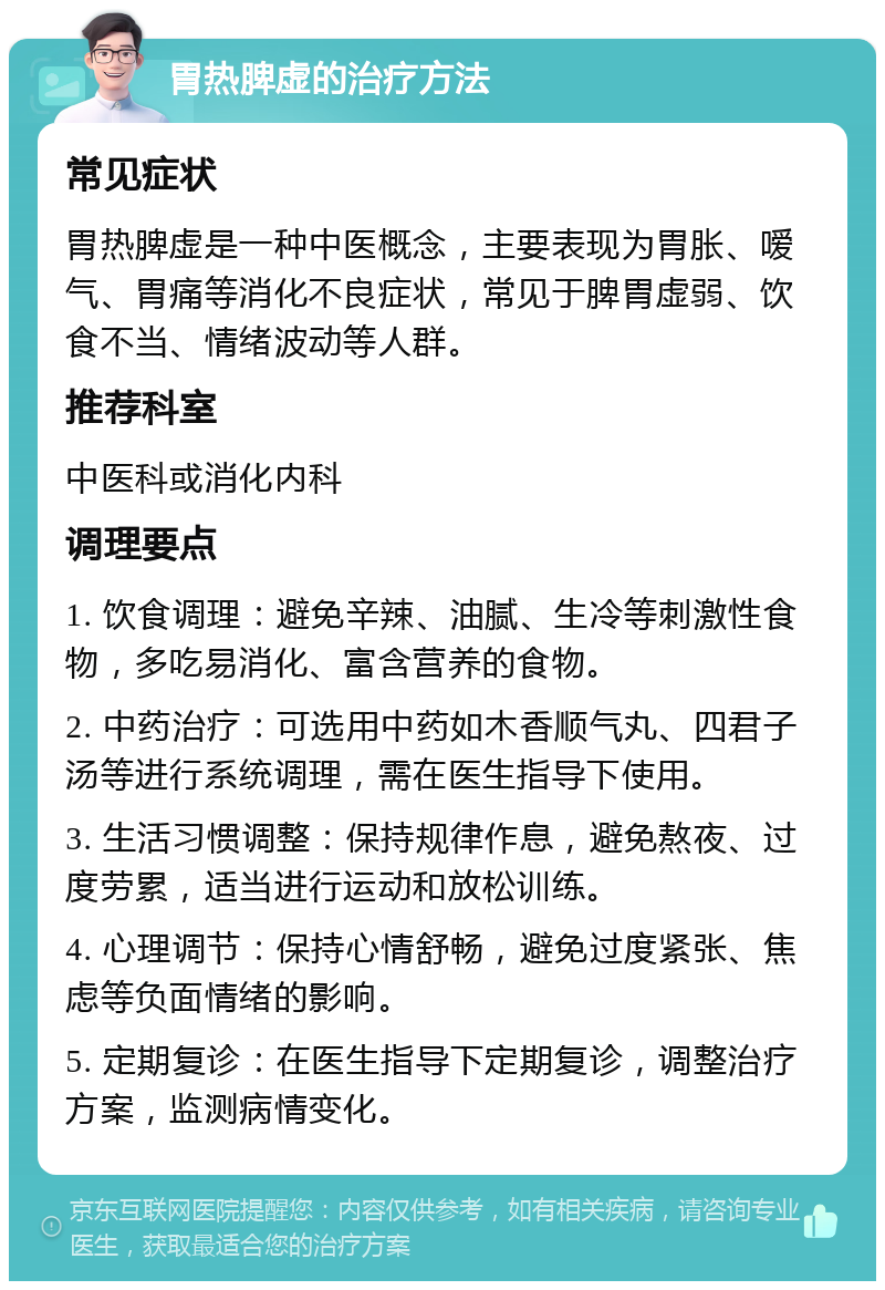 胃热脾虚的治疗方法 常见症状 胃热脾虚是一种中医概念，主要表现为胃胀、嗳气、胃痛等消化不良症状，常见于脾胃虚弱、饮食不当、情绪波动等人群。 推荐科室 中医科或消化内科 调理要点 1. 饮食调理：避免辛辣、油腻、生冷等刺激性食物，多吃易消化、富含营养的食物。 2. 中药治疗：可选用中药如木香顺气丸、四君子汤等进行系统调理，需在医生指导下使用。 3. 生活习惯调整：保持规律作息，避免熬夜、过度劳累，适当进行运动和放松训练。 4. 心理调节：保持心情舒畅，避免过度紧张、焦虑等负面情绪的影响。 5. 定期复诊：在医生指导下定期复诊，调整治疗方案，监测病情变化。