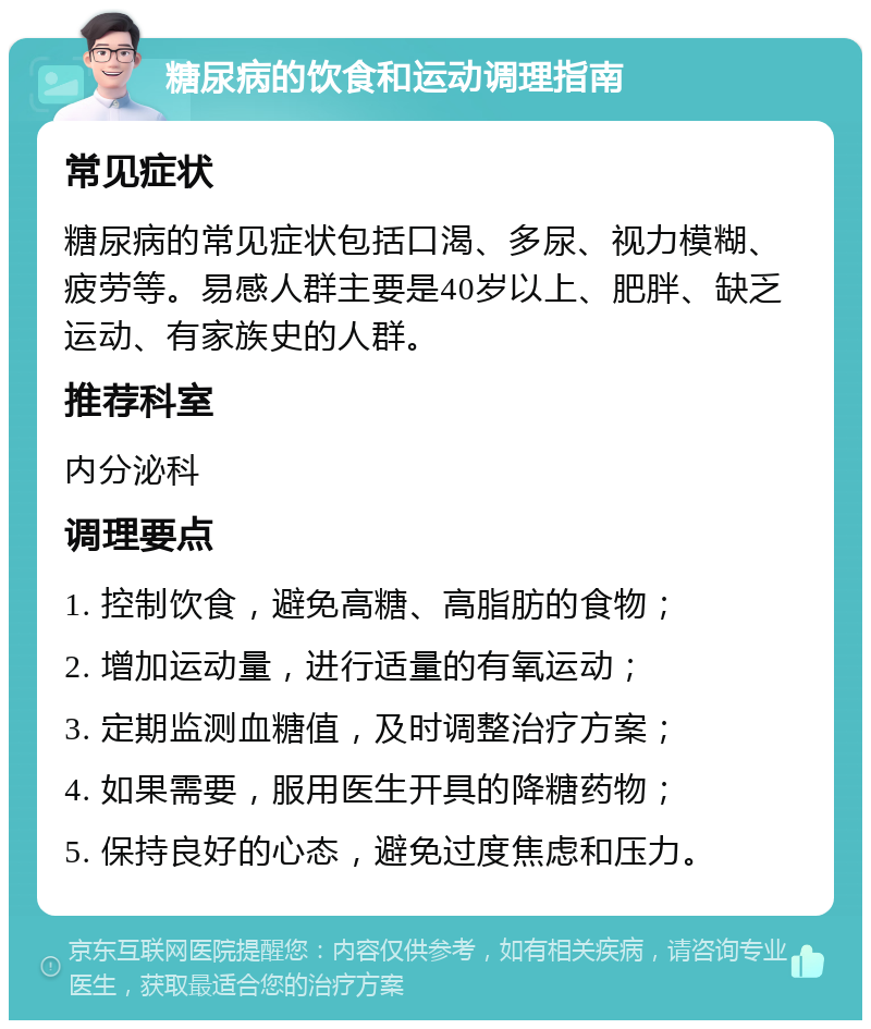 糖尿病的饮食和运动调理指南 常见症状 糖尿病的常见症状包括口渴、多尿、视力模糊、疲劳等。易感人群主要是40岁以上、肥胖、缺乏运动、有家族史的人群。 推荐科室 内分泌科 调理要点 1. 控制饮食，避免高糖、高脂肪的食物； 2. 增加运动量，进行适量的有氧运动； 3. 定期监测血糖值，及时调整治疗方案； 4. 如果需要，服用医生开具的降糖药物； 5. 保持良好的心态，避免过度焦虑和压力。