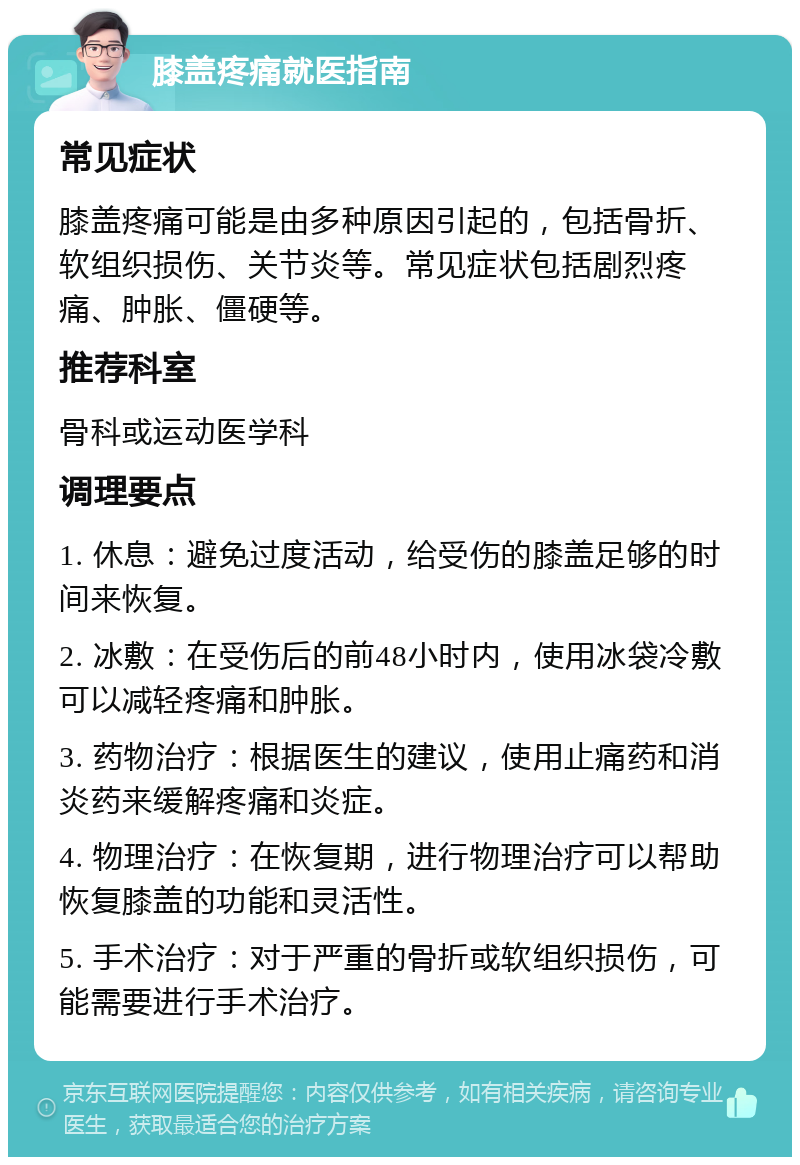 膝盖疼痛就医指南 常见症状 膝盖疼痛可能是由多种原因引起的，包括骨折、软组织损伤、关节炎等。常见症状包括剧烈疼痛、肿胀、僵硬等。 推荐科室 骨科或运动医学科 调理要点 1. 休息：避免过度活动，给受伤的膝盖足够的时间来恢复。 2. 冰敷：在受伤后的前48小时内，使用冰袋冷敷可以减轻疼痛和肿胀。 3. 药物治疗：根据医生的建议，使用止痛药和消炎药来缓解疼痛和炎症。 4. 物理治疗：在恢复期，进行物理治疗可以帮助恢复膝盖的功能和灵活性。 5. 手术治疗：对于严重的骨折或软组织损伤，可能需要进行手术治疗。