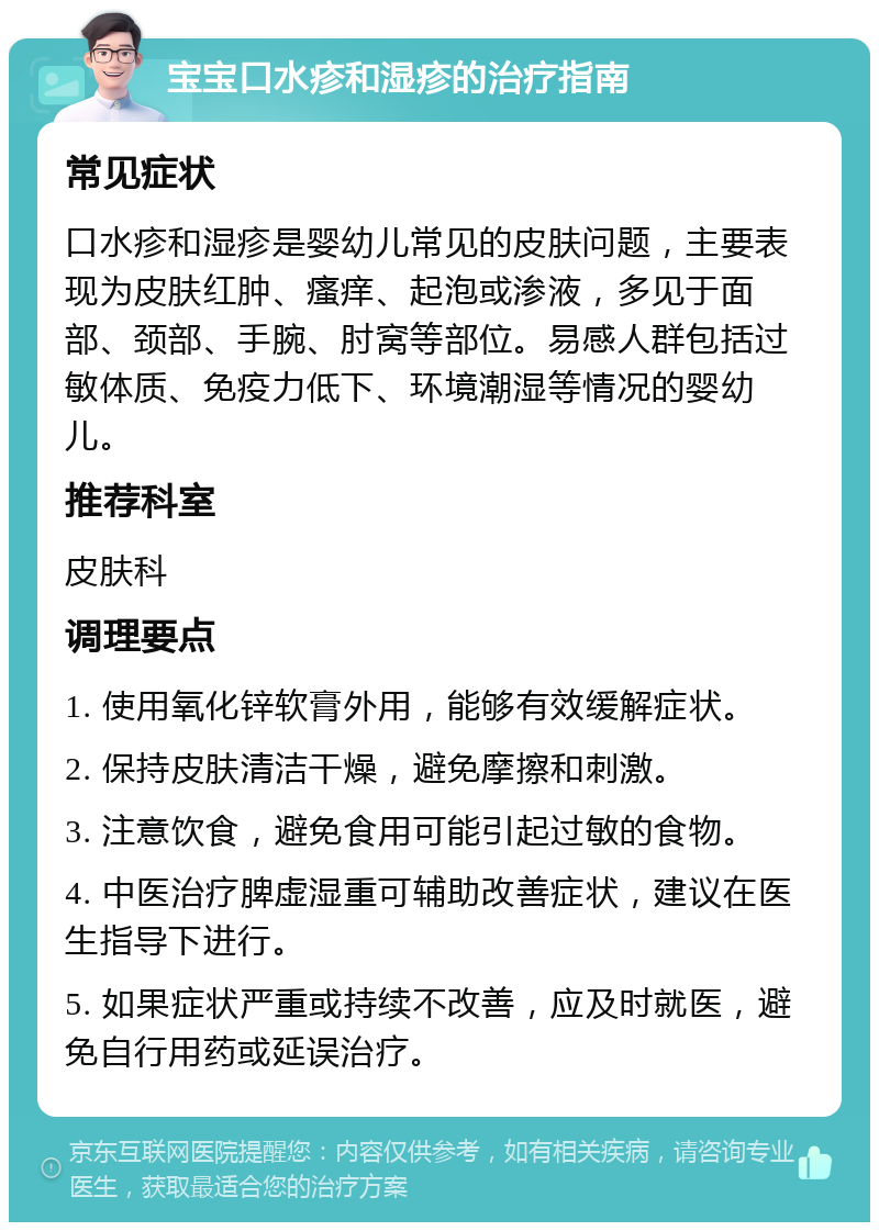 宝宝口水疹和湿疹的治疗指南 常见症状 口水疹和湿疹是婴幼儿常见的皮肤问题，主要表现为皮肤红肿、瘙痒、起泡或渗液，多见于面部、颈部、手腕、肘窝等部位。易感人群包括过敏体质、免疫力低下、环境潮湿等情况的婴幼儿。 推荐科室 皮肤科 调理要点 1. 使用氧化锌软膏外用，能够有效缓解症状。 2. 保持皮肤清洁干燥，避免摩擦和刺激。 3. 注意饮食，避免食用可能引起过敏的食物。 4. 中医治疗脾虚湿重可辅助改善症状，建议在医生指导下进行。 5. 如果症状严重或持续不改善，应及时就医，避免自行用药或延误治疗。