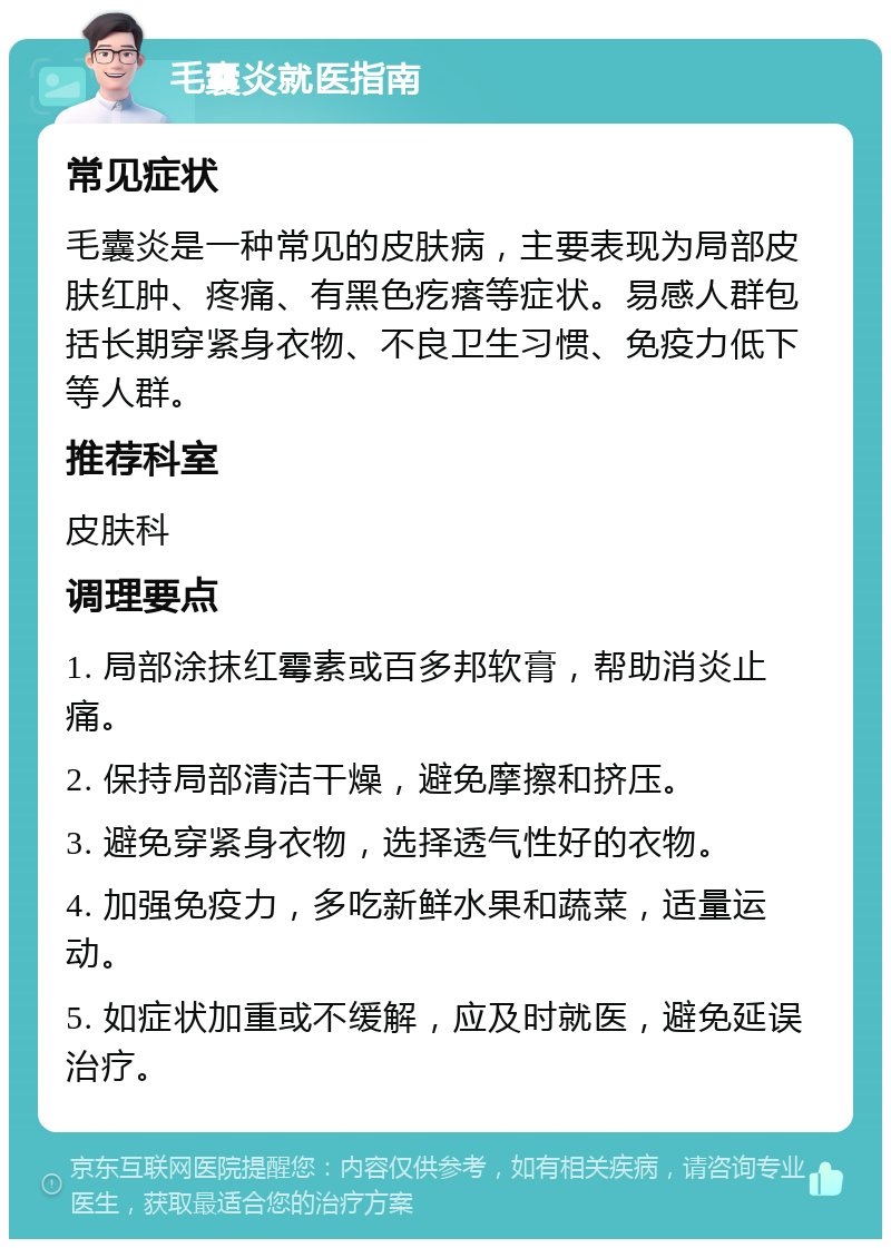 毛囊炎就医指南 常见症状 毛囊炎是一种常见的皮肤病，主要表现为局部皮肤红肿、疼痛、有黑色疙瘩等症状。易感人群包括长期穿紧身衣物、不良卫生习惯、免疫力低下等人群。 推荐科室 皮肤科 调理要点 1. 局部涂抹红霉素或百多邦软膏，帮助消炎止痛。 2. 保持局部清洁干燥，避免摩擦和挤压。 3. 避免穿紧身衣物，选择透气性好的衣物。 4. 加强免疫力，多吃新鲜水果和蔬菜，适量运动。 5. 如症状加重或不缓解，应及时就医，避免延误治疗。