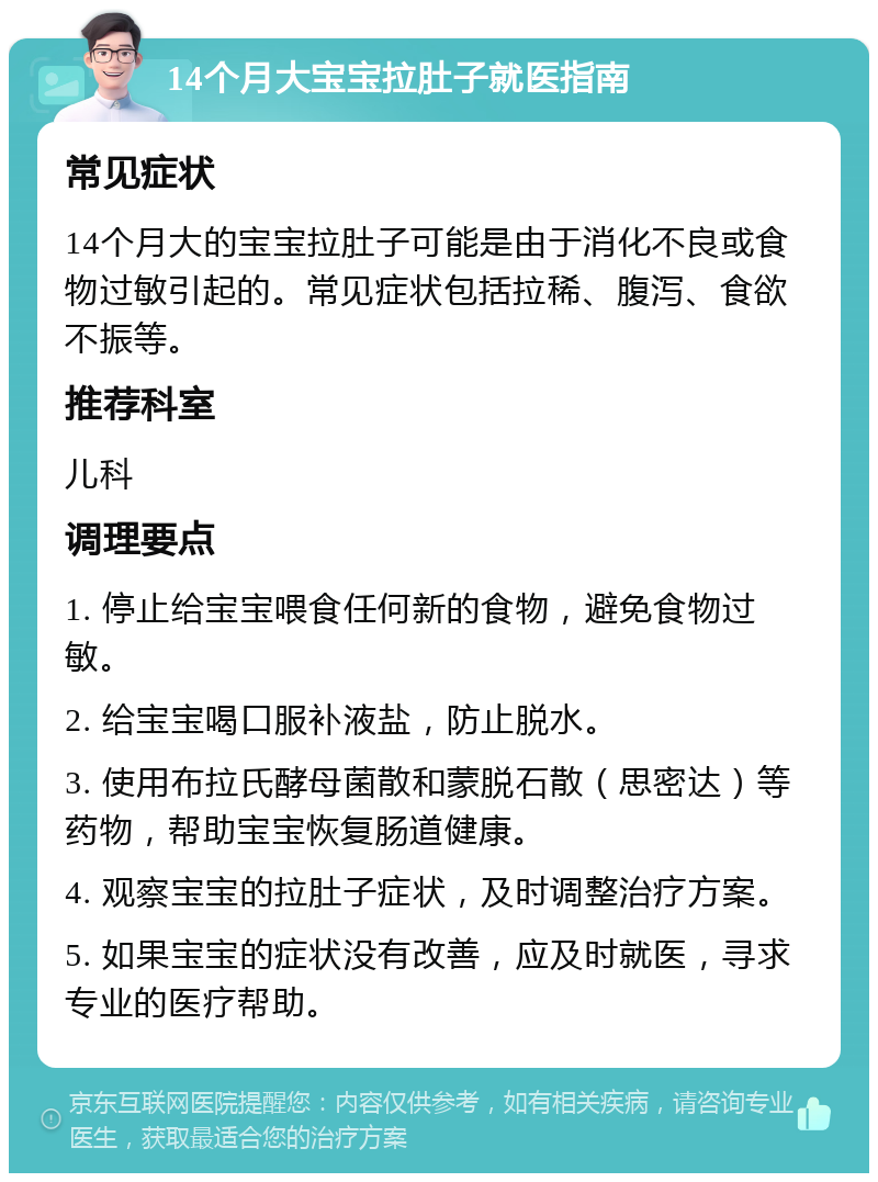 14个月大宝宝拉肚子就医指南 常见症状 14个月大的宝宝拉肚子可能是由于消化不良或食物过敏引起的。常见症状包括拉稀、腹泻、食欲不振等。 推荐科室 儿科 调理要点 1. 停止给宝宝喂食任何新的食物，避免食物过敏。 2. 给宝宝喝口服补液盐，防止脱水。 3. 使用布拉氏酵母菌散和蒙脱石散（思密达）等药物，帮助宝宝恢复肠道健康。 4. 观察宝宝的拉肚子症状，及时调整治疗方案。 5. 如果宝宝的症状没有改善，应及时就医，寻求专业的医疗帮助。