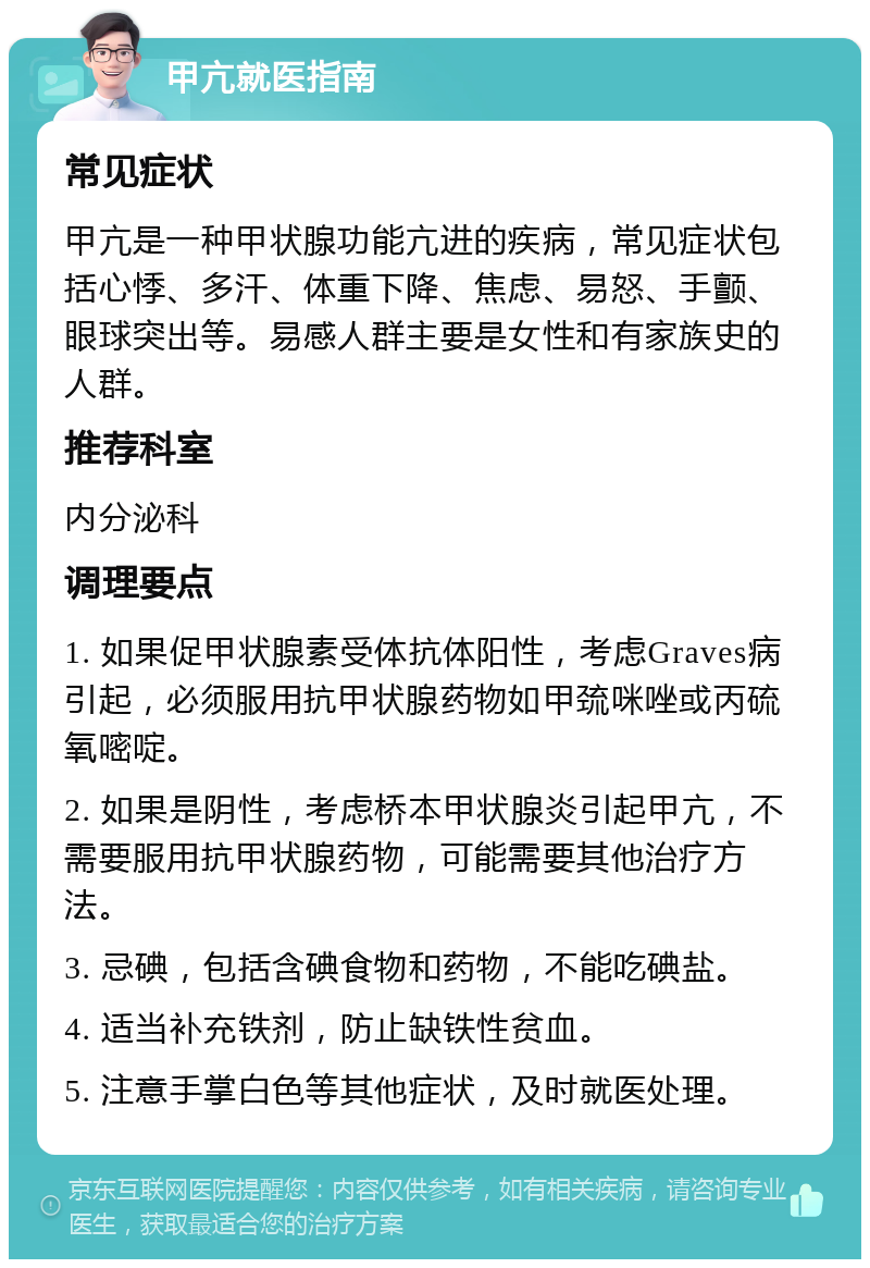 甲亢就医指南 常见症状 甲亢是一种甲状腺功能亢进的疾病，常见症状包括心悸、多汗、体重下降、焦虑、易怒、手颤、眼球突出等。易感人群主要是女性和有家族史的人群。 推荐科室 内分泌科 调理要点 1. 如果促甲状腺素受体抗体阳性，考虑Graves病引起，必须服用抗甲状腺药物如甲巯咪唑或丙硫氧嘧啶。 2. 如果是阴性，考虑桥本甲状腺炎引起甲亢，不需要服用抗甲状腺药物，可能需要其他治疗方法。 3. 忌碘，包括含碘食物和药物，不能吃碘盐。 4. 适当补充铁剂，防止缺铁性贫血。 5. 注意手掌白色等其他症状，及时就医处理。