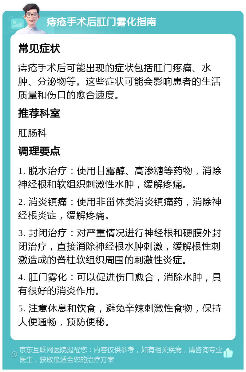 痔疮手术后肛门雾化指南 常见症状 痔疮手术后可能出现的症状包括肛门疼痛、水肿、分泌物等。这些症状可能会影响患者的生活质量和伤口的愈合速度。 推荐科室 肛肠科 调理要点 1. 脱水治疗：使用甘露醇、高渗糖等药物，消除神经根和软组织刺激性水肿，缓解疼痛。 2. 消炎镇痛：使用非甾体类消炎镇痛药，消除神经根炎症，缓解疼痛。 3. 封闭治疗：对严重情况进行神经根和硬膜外封闭治疗，直接消除神经根水肿刺激，缓解根性刺激造成的脊柱软组织周围的刺激性炎症。 4. 肛门雾化：可以促进伤口愈合，消除水肿，具有很好的消炎作用。 5. 注意休息和饮食，避免辛辣刺激性食物，保持大便通畅，预防便秘。