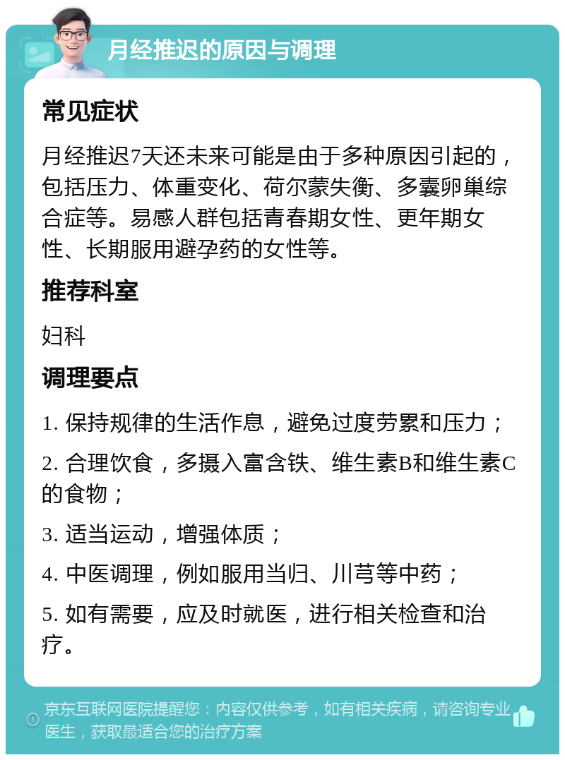 月经推迟的原因与调理 常见症状 月经推迟7天还未来可能是由于多种原因引起的，包括压力、体重变化、荷尔蒙失衡、多囊卵巢综合症等。易感人群包括青春期女性、更年期女性、长期服用避孕药的女性等。 推荐科室 妇科 调理要点 1. 保持规律的生活作息，避免过度劳累和压力； 2. 合理饮食，多摄入富含铁、维生素B和维生素C的食物； 3. 适当运动，增强体质； 4. 中医调理，例如服用当归、川芎等中药； 5. 如有需要，应及时就医，进行相关检查和治疗。