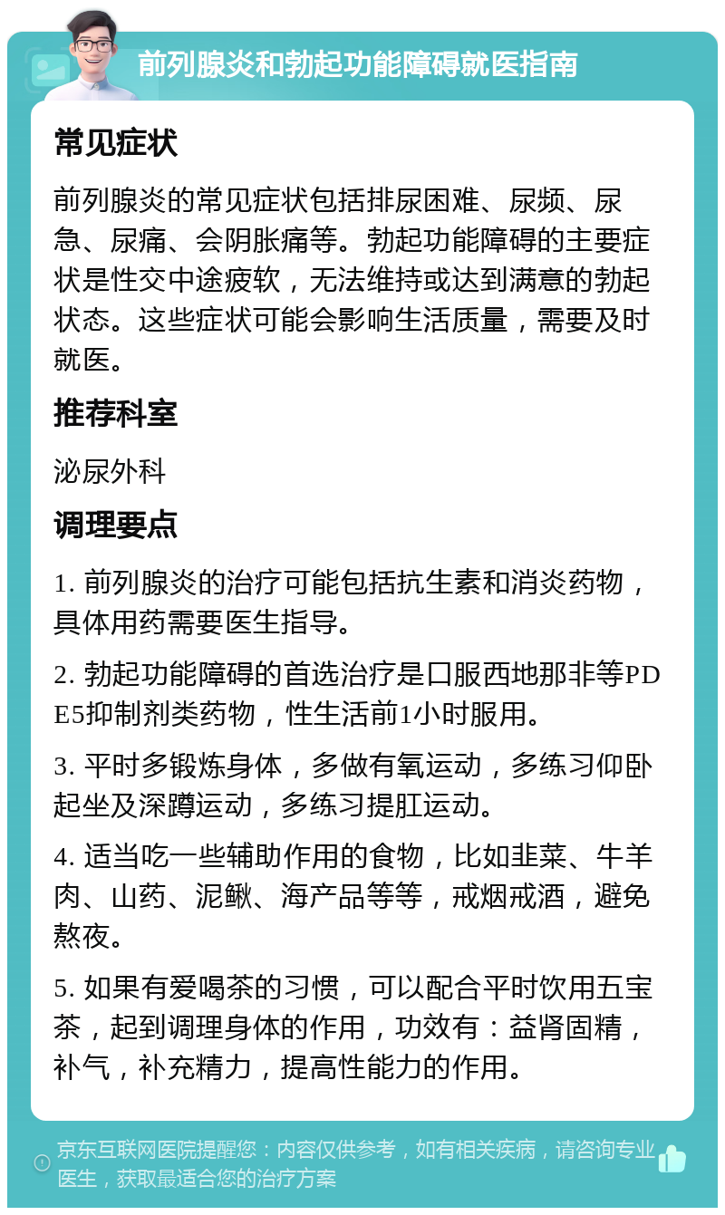 前列腺炎和勃起功能障碍就医指南 常见症状 前列腺炎的常见症状包括排尿困难、尿频、尿急、尿痛、会阴胀痛等。勃起功能障碍的主要症状是性交中途疲软，无法维持或达到满意的勃起状态。这些症状可能会影响生活质量，需要及时就医。 推荐科室 泌尿外科 调理要点 1. 前列腺炎的治疗可能包括抗生素和消炎药物，具体用药需要医生指导。 2. 勃起功能障碍的首选治疗是口服西地那非等PDE5抑制剂类药物，性生活前1小时服用。 3. 平时多锻炼身体，多做有氧运动，多练习仰卧起坐及深蹲运动，多练习提肛运动。 4. 适当吃一些辅助作用的食物，比如韭菜、牛羊肉、山药、泥鳅、海产品等等，戒烟戒酒，避免熬夜。 5. 如果有爱喝茶的习惯，可以配合平时饮用五宝茶，起到调理身体的作用，功效有：益肾固精，补气，补充精力，提高性能力的作用。