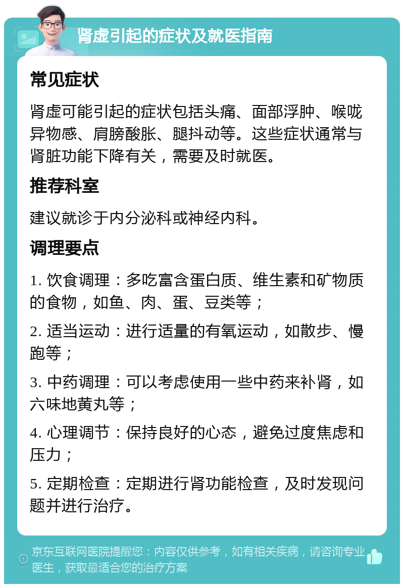 肾虚引起的症状及就医指南 常见症状 肾虚可能引起的症状包括头痛、面部浮肿、喉咙异物感、肩膀酸胀、腿抖动等。这些症状通常与肾脏功能下降有关，需要及时就医。 推荐科室 建议就诊于内分泌科或神经内科。 调理要点 1. 饮食调理：多吃富含蛋白质、维生素和矿物质的食物，如鱼、肉、蛋、豆类等； 2. 适当运动：进行适量的有氧运动，如散步、慢跑等； 3. 中药调理：可以考虑使用一些中药来补肾，如六味地黄丸等； 4. 心理调节：保持良好的心态，避免过度焦虑和压力； 5. 定期检查：定期进行肾功能检查，及时发现问题并进行治疗。