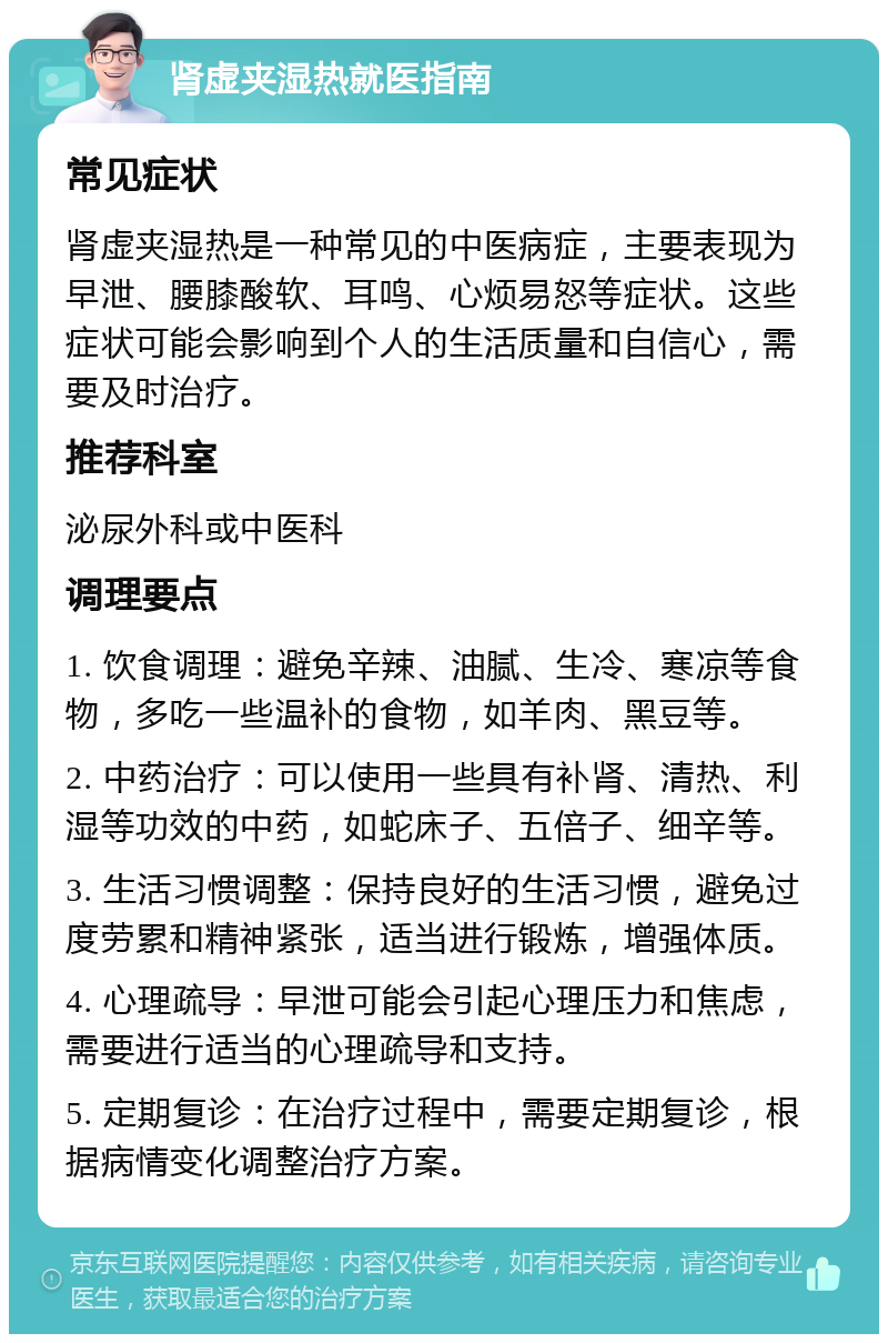 肾虚夹湿热就医指南 常见症状 肾虚夹湿热是一种常见的中医病症，主要表现为早泄、腰膝酸软、耳鸣、心烦易怒等症状。这些症状可能会影响到个人的生活质量和自信心，需要及时治疗。 推荐科室 泌尿外科或中医科 调理要点 1. 饮食调理：避免辛辣、油腻、生冷、寒凉等食物，多吃一些温补的食物，如羊肉、黑豆等。 2. 中药治疗：可以使用一些具有补肾、清热、利湿等功效的中药，如蛇床子、五倍子、细辛等。 3. 生活习惯调整：保持良好的生活习惯，避免过度劳累和精神紧张，适当进行锻炼，增强体质。 4. 心理疏导：早泄可能会引起心理压力和焦虑，需要进行适当的心理疏导和支持。 5. 定期复诊：在治疗过程中，需要定期复诊，根据病情变化调整治疗方案。