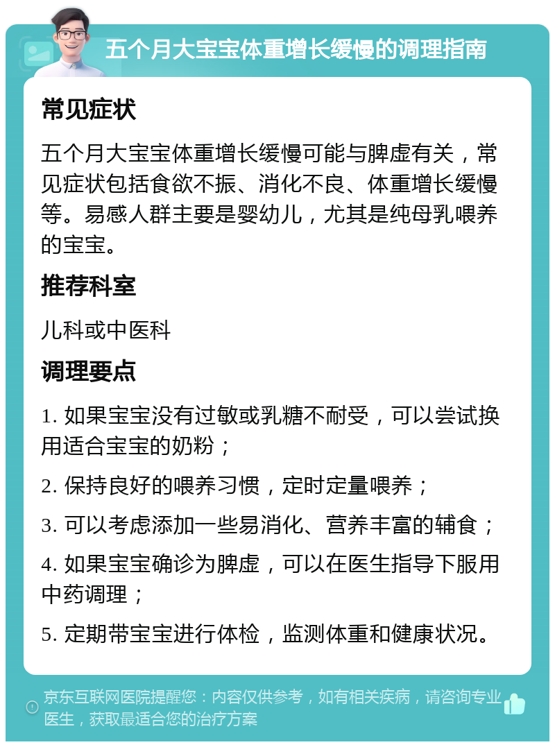 五个月大宝宝体重增长缓慢的调理指南 常见症状 五个月大宝宝体重增长缓慢可能与脾虚有关，常见症状包括食欲不振、消化不良、体重增长缓慢等。易感人群主要是婴幼儿，尤其是纯母乳喂养的宝宝。 推荐科室 儿科或中医科 调理要点 1. 如果宝宝没有过敏或乳糖不耐受，可以尝试换用适合宝宝的奶粉； 2. 保持良好的喂养习惯，定时定量喂养； 3. 可以考虑添加一些易消化、营养丰富的辅食； 4. 如果宝宝确诊为脾虚，可以在医生指导下服用中药调理； 5. 定期带宝宝进行体检，监测体重和健康状况。