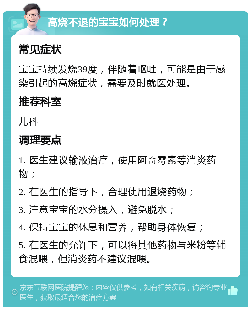 高烧不退的宝宝如何处理？ 常见症状 宝宝持续发烧39度，伴随着呕吐，可能是由于感染引起的高烧症状，需要及时就医处理。 推荐科室 儿科 调理要点 1. 医生建议输液治疗，使用阿奇霉素等消炎药物； 2. 在医生的指导下，合理使用退烧药物； 3. 注意宝宝的水分摄入，避免脱水； 4. 保持宝宝的休息和营养，帮助身体恢复； 5. 在医生的允许下，可以将其他药物与米粉等辅食混喂，但消炎药不建议混喂。