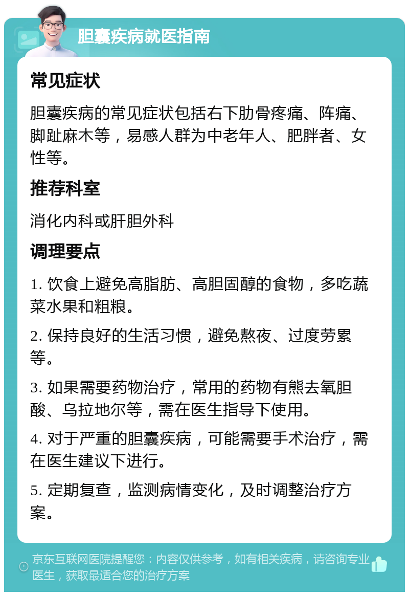 胆囊疾病就医指南 常见症状 胆囊疾病的常见症状包括右下肋骨疼痛、阵痛、脚趾麻木等，易感人群为中老年人、肥胖者、女性等。 推荐科室 消化内科或肝胆外科 调理要点 1. 饮食上避免高脂肪、高胆固醇的食物，多吃蔬菜水果和粗粮。 2. 保持良好的生活习惯，避免熬夜、过度劳累等。 3. 如果需要药物治疗，常用的药物有熊去氧胆酸、乌拉地尔等，需在医生指导下使用。 4. 对于严重的胆囊疾病，可能需要手术治疗，需在医生建议下进行。 5. 定期复查，监测病情变化，及时调整治疗方案。