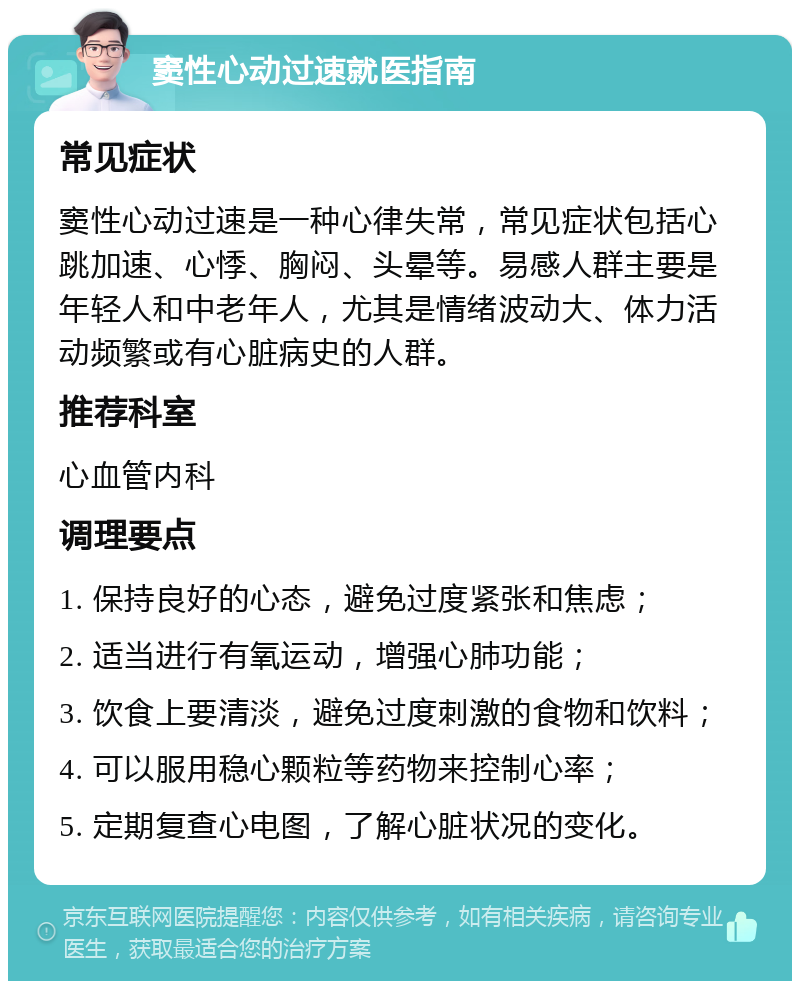 窦性心动过速就医指南 常见症状 窦性心动过速是一种心律失常，常见症状包括心跳加速、心悸、胸闷、头晕等。易感人群主要是年轻人和中老年人，尤其是情绪波动大、体力活动频繁或有心脏病史的人群。 推荐科室 心血管内科 调理要点 1. 保持良好的心态，避免过度紧张和焦虑； 2. 适当进行有氧运动，增强心肺功能； 3. 饮食上要清淡，避免过度刺激的食物和饮料； 4. 可以服用稳心颗粒等药物来控制心率； 5. 定期复查心电图，了解心脏状况的变化。