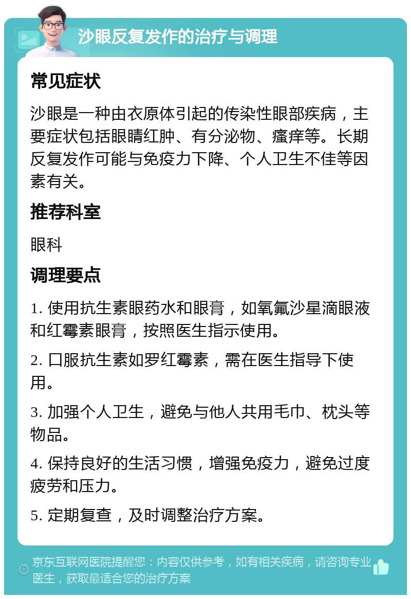 沙眼反复发作的治疗与调理 常见症状 沙眼是一种由衣原体引起的传染性眼部疾病，主要症状包括眼睛红肿、有分泌物、瘙痒等。长期反复发作可能与免疫力下降、个人卫生不佳等因素有关。 推荐科室 眼科 调理要点 1. 使用抗生素眼药水和眼膏，如氧氟沙星滴眼液和红霉素眼膏，按照医生指示使用。 2. 口服抗生素如罗红霉素，需在医生指导下使用。 3. 加强个人卫生，避免与他人共用毛巾、枕头等物品。 4. 保持良好的生活习惯，增强免疫力，避免过度疲劳和压力。 5. 定期复查，及时调整治疗方案。