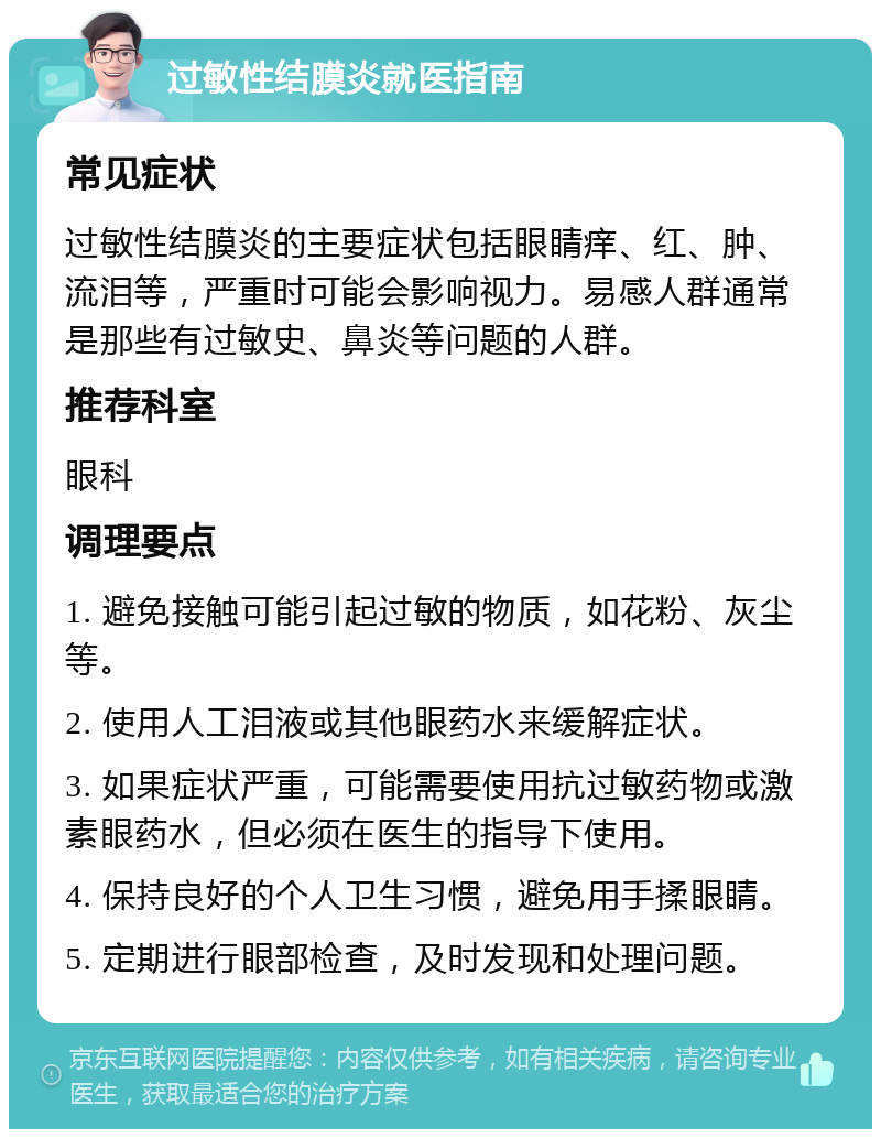 过敏性结膜炎就医指南 常见症状 过敏性结膜炎的主要症状包括眼睛痒、红、肿、流泪等，严重时可能会影响视力。易感人群通常是那些有过敏史、鼻炎等问题的人群。 推荐科室 眼科 调理要点 1. 避免接触可能引起过敏的物质，如花粉、灰尘等。 2. 使用人工泪液或其他眼药水来缓解症状。 3. 如果症状严重，可能需要使用抗过敏药物或激素眼药水，但必须在医生的指导下使用。 4. 保持良好的个人卫生习惯，避免用手揉眼睛。 5. 定期进行眼部检查，及时发现和处理问题。