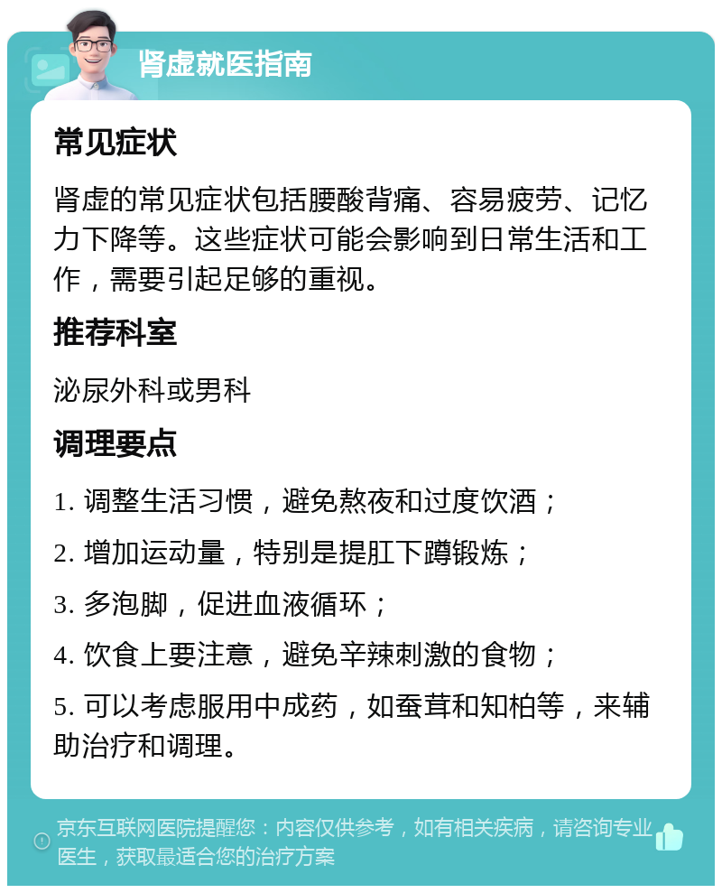 肾虚就医指南 常见症状 肾虚的常见症状包括腰酸背痛、容易疲劳、记忆力下降等。这些症状可能会影响到日常生活和工作，需要引起足够的重视。 推荐科室 泌尿外科或男科 调理要点 1. 调整生活习惯，避免熬夜和过度饮酒； 2. 增加运动量，特别是提肛下蹲锻炼； 3. 多泡脚，促进血液循环； 4. 饮食上要注意，避免辛辣刺激的食物； 5. 可以考虑服用中成药，如蚕茸和知柏等，来辅助治疗和调理。