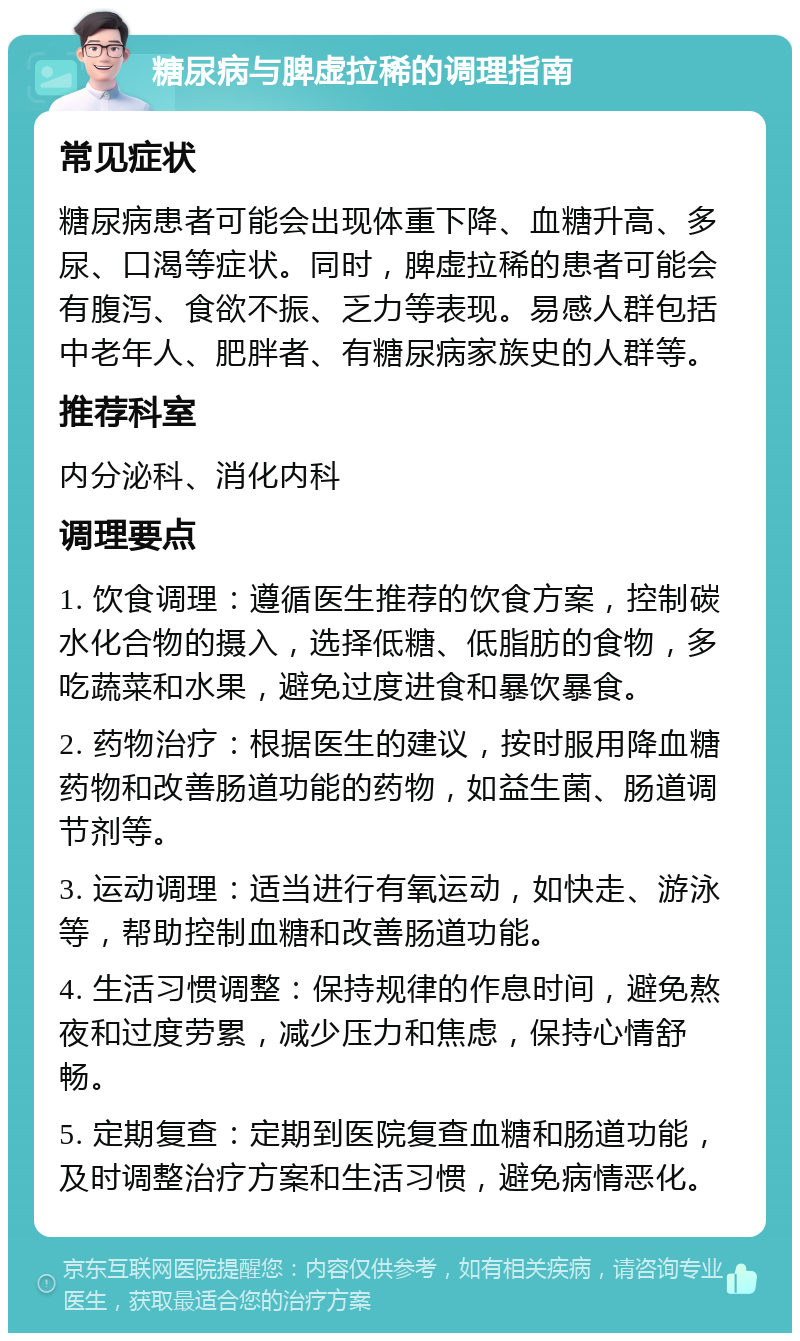 糖尿病与脾虚拉稀的调理指南 常见症状 糖尿病患者可能会出现体重下降、血糖升高、多尿、口渴等症状。同时，脾虚拉稀的患者可能会有腹泻、食欲不振、乏力等表现。易感人群包括中老年人、肥胖者、有糖尿病家族史的人群等。 推荐科室 内分泌科、消化内科 调理要点 1. 饮食调理：遵循医生推荐的饮食方案，控制碳水化合物的摄入，选择低糖、低脂肪的食物，多吃蔬菜和水果，避免过度进食和暴饮暴食。 2. 药物治疗：根据医生的建议，按时服用降血糖药物和改善肠道功能的药物，如益生菌、肠道调节剂等。 3. 运动调理：适当进行有氧运动，如快走、游泳等，帮助控制血糖和改善肠道功能。 4. 生活习惯调整：保持规律的作息时间，避免熬夜和过度劳累，减少压力和焦虑，保持心情舒畅。 5. 定期复查：定期到医院复查血糖和肠道功能，及时调整治疗方案和生活习惯，避免病情恶化。