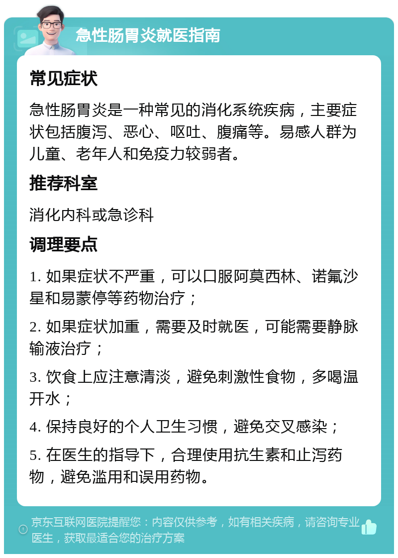 急性肠胃炎就医指南 常见症状 急性肠胃炎是一种常见的消化系统疾病，主要症状包括腹泻、恶心、呕吐、腹痛等。易感人群为儿童、老年人和免疫力较弱者。 推荐科室 消化内科或急诊科 调理要点 1. 如果症状不严重，可以口服阿莫西林、诺氟沙星和易蒙停等药物治疗； 2. 如果症状加重，需要及时就医，可能需要静脉输液治疗； 3. 饮食上应注意清淡，避免刺激性食物，多喝温开水； 4. 保持良好的个人卫生习惯，避免交叉感染； 5. 在医生的指导下，合理使用抗生素和止泻药物，避免滥用和误用药物。