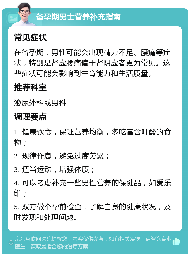 备孕期男士营养补充指南 常见症状 在备孕期，男性可能会出现精力不足、腰痛等症状，特别是肾虚腰痛偏于肾阴虚者更为常见。这些症状可能会影响到生育能力和生活质量。 推荐科室 泌尿外科或男科 调理要点 1. 健康饮食，保证营养均衡，多吃富含叶酸的食物； 2. 规律作息，避免过度劳累； 3. 适当运动，增强体质； 4. 可以考虑补充一些男性营养的保健品，如爱乐维； 5. 双方做个孕前检查，了解自身的健康状况，及时发现和处理问题。