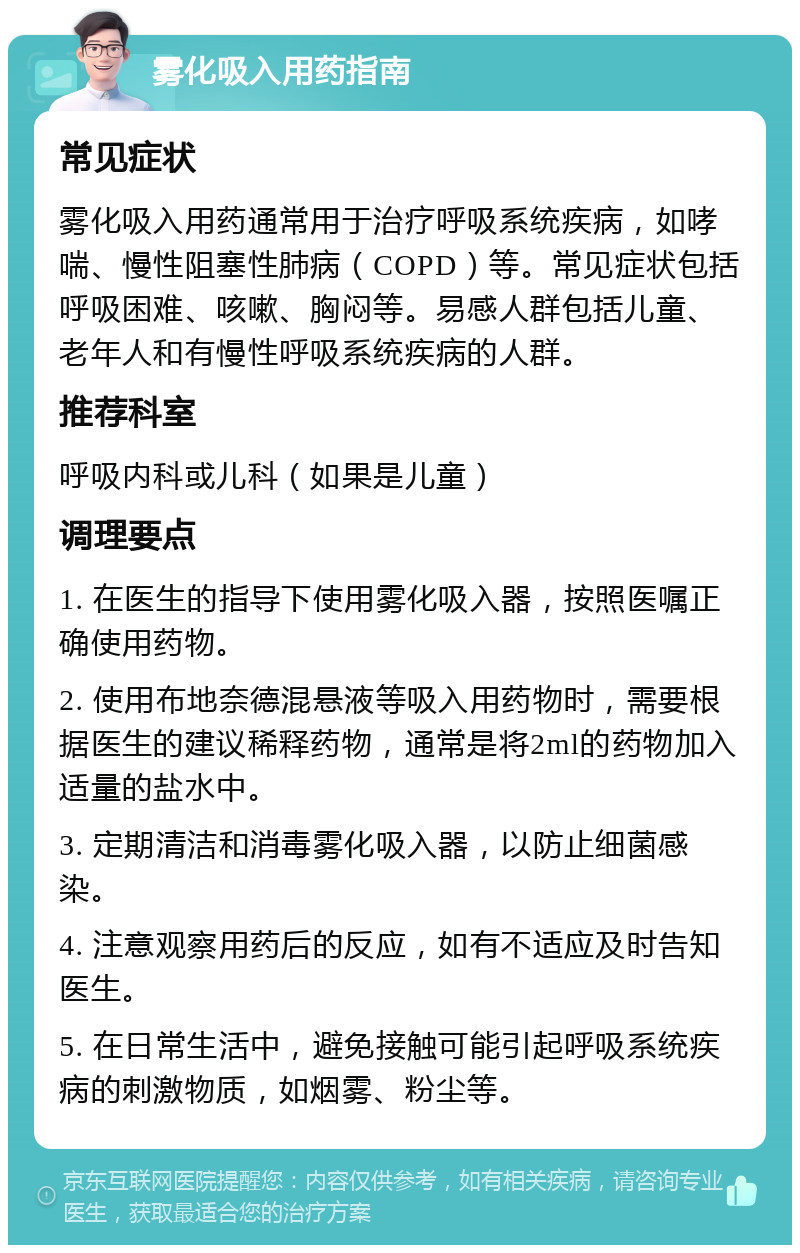 雾化吸入用药指南 常见症状 雾化吸入用药通常用于治疗呼吸系统疾病，如哮喘、慢性阻塞性肺病（COPD）等。常见症状包括呼吸困难、咳嗽、胸闷等。易感人群包括儿童、老年人和有慢性呼吸系统疾病的人群。 推荐科室 呼吸内科或儿科（如果是儿童） 调理要点 1. 在医生的指导下使用雾化吸入器，按照医嘱正确使用药物。 2. 使用布地奈德混悬液等吸入用药物时，需要根据医生的建议稀释药物，通常是将2ml的药物加入适量的盐水中。 3. 定期清洁和消毒雾化吸入器，以防止细菌感染。 4. 注意观察用药后的反应，如有不适应及时告知医生。 5. 在日常生活中，避免接触可能引起呼吸系统疾病的刺激物质，如烟雾、粉尘等。