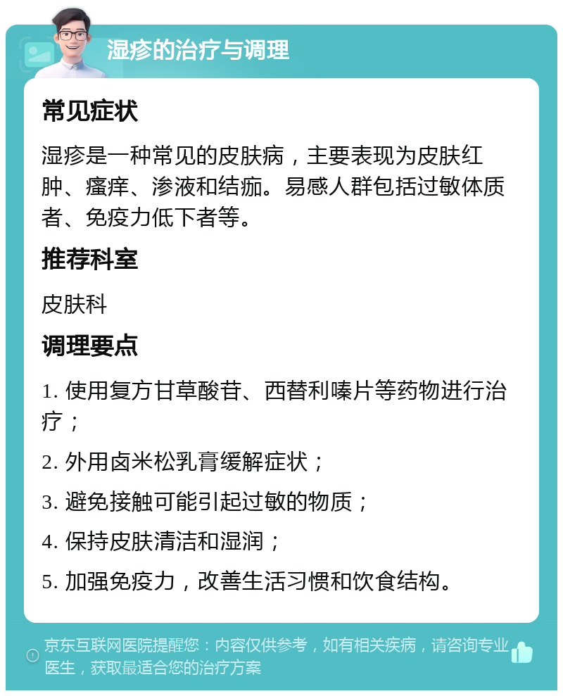 湿疹的治疗与调理 常见症状 湿疹是一种常见的皮肤病，主要表现为皮肤红肿、瘙痒、渗液和结痂。易感人群包括过敏体质者、免疫力低下者等。 推荐科室 皮肤科 调理要点 1. 使用复方甘草酸苷、西替利嗪片等药物进行治疗； 2. 外用卤米松乳膏缓解症状； 3. 避免接触可能引起过敏的物质； 4. 保持皮肤清洁和湿润； 5. 加强免疫力，改善生活习惯和饮食结构。