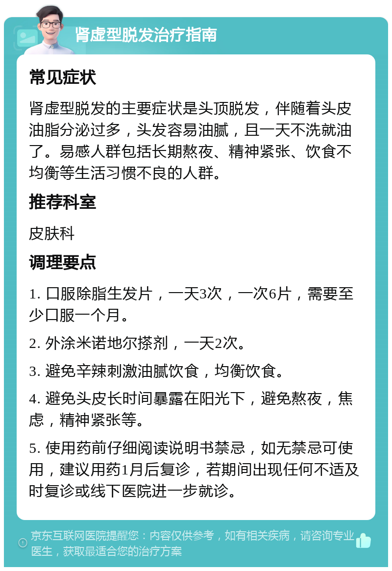 肾虚型脱发治疗指南 常见症状 肾虚型脱发的主要症状是头顶脱发，伴随着头皮油脂分泌过多，头发容易油腻，且一天不洗就油了。易感人群包括长期熬夜、精神紧张、饮食不均衡等生活习惯不良的人群。 推荐科室 皮肤科 调理要点 1. 口服除脂生发片，一天3次，一次6片，需要至少口服一个月。 2. 外涂米诺地尔搽剂，一天2次。 3. 避免辛辣刺激油腻饮食，均衡饮食。 4. 避免头皮长时间暴露在阳光下，避免熬夜，焦虑，精神紧张等。 5. 使用药前仔细阅读说明书禁忌，如无禁忌可使用，建议用药1月后复诊，若期间出现任何不适及时复诊或线下医院进一步就诊。