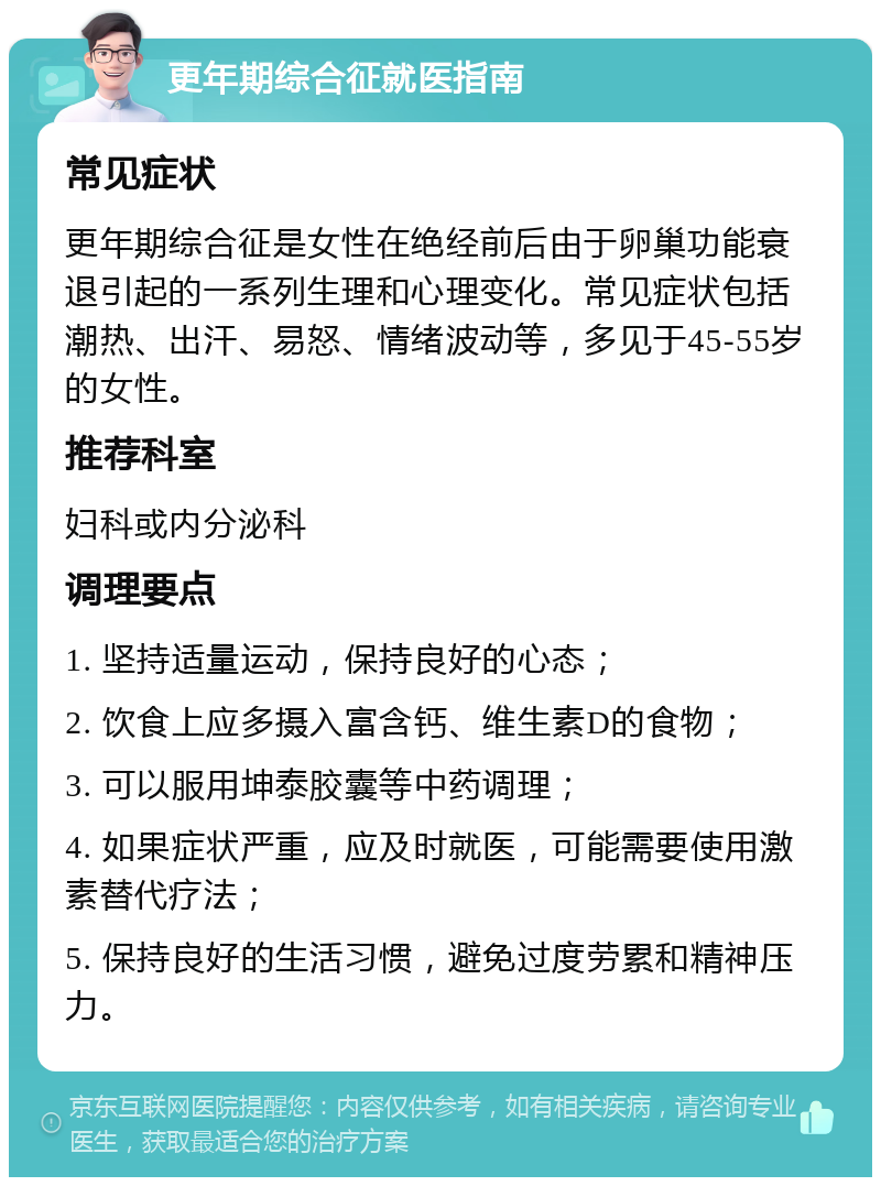 更年期综合征就医指南 常见症状 更年期综合征是女性在绝经前后由于卵巢功能衰退引起的一系列生理和心理变化。常见症状包括潮热、出汗、易怒、情绪波动等，多见于45-55岁的女性。 推荐科室 妇科或内分泌科 调理要点 1. 坚持适量运动，保持良好的心态； 2. 饮食上应多摄入富含钙、维生素D的食物； 3. 可以服用坤泰胶囊等中药调理； 4. 如果症状严重，应及时就医，可能需要使用激素替代疗法； 5. 保持良好的生活习惯，避免过度劳累和精神压力。