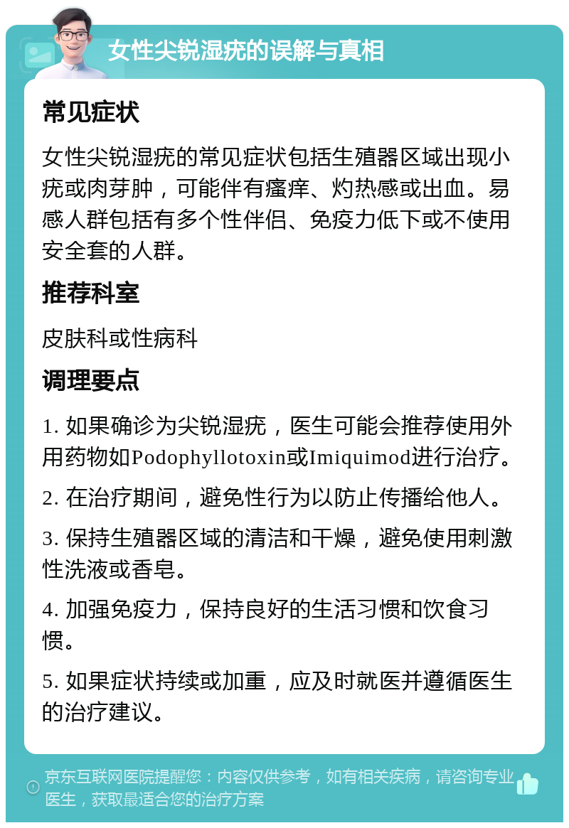 女性尖锐湿疣的误解与真相 常见症状 女性尖锐湿疣的常见症状包括生殖器区域出现小疣或肉芽肿，可能伴有瘙痒、灼热感或出血。易感人群包括有多个性伴侣、免疫力低下或不使用安全套的人群。 推荐科室 皮肤科或性病科 调理要点 1. 如果确诊为尖锐湿疣，医生可能会推荐使用外用药物如Podophyllotoxin或Imiquimod进行治疗。 2. 在治疗期间，避免性行为以防止传播给他人。 3. 保持生殖器区域的清洁和干燥，避免使用刺激性洗液或香皂。 4. 加强免疫力，保持良好的生活习惯和饮食习惯。 5. 如果症状持续或加重，应及时就医并遵循医生的治疗建议。