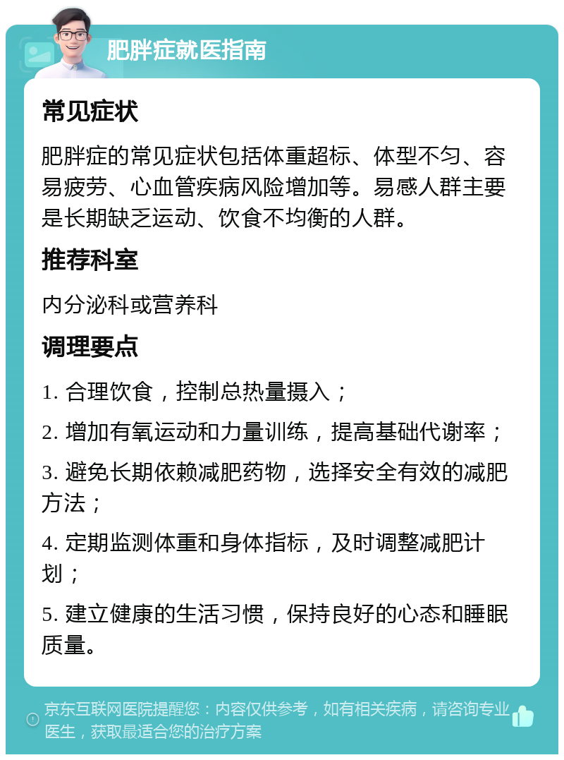 肥胖症就医指南 常见症状 肥胖症的常见症状包括体重超标、体型不匀、容易疲劳、心血管疾病风险增加等。易感人群主要是长期缺乏运动、饮食不均衡的人群。 推荐科室 内分泌科或营养科 调理要点 1. 合理饮食，控制总热量摄入； 2. 增加有氧运动和力量训练，提高基础代谢率； 3. 避免长期依赖减肥药物，选择安全有效的减肥方法； 4. 定期监测体重和身体指标，及时调整减肥计划； 5. 建立健康的生活习惯，保持良好的心态和睡眠质量。