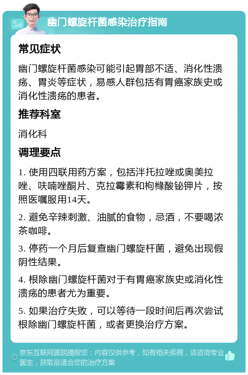 幽门螺旋杆菌感染治疗指南 常见症状 幽门螺旋杆菌感染可能引起胃部不适、消化性溃疡、胃炎等症状，易感人群包括有胃癌家族史或消化性溃疡的患者。 推荐科室 消化科 调理要点 1. 使用四联用药方案，包括泮托拉唑或奥美拉唑、呋喃唑酮片、克拉霉素和枸橼酸铋钾片，按照医嘱服用14天。 2. 避免辛辣刺激、油腻的食物，忌酒，不要喝浓茶咖啡。 3. 停药一个月后复查幽门螺旋杆菌，避免出现假阴性结果。 4. 根除幽门螺旋杆菌对于有胃癌家族史或消化性溃疡的患者尤为重要。 5. 如果治疗失败，可以等待一段时间后再次尝试根除幽门螺旋杆菌，或者更换治疗方案。