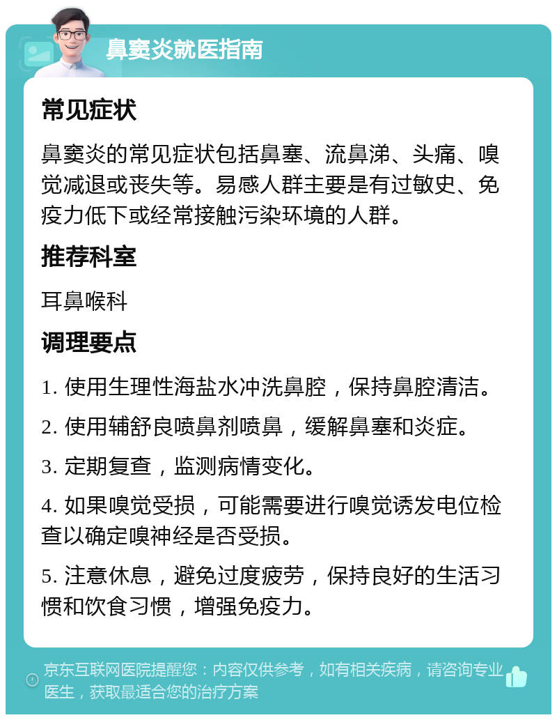 鼻窦炎就医指南 常见症状 鼻窦炎的常见症状包括鼻塞、流鼻涕、头痛、嗅觉减退或丧失等。易感人群主要是有过敏史、免疫力低下或经常接触污染环境的人群。 推荐科室 耳鼻喉科 调理要点 1. 使用生理性海盐水冲洗鼻腔，保持鼻腔清洁。 2. 使用辅舒良喷鼻剂喷鼻，缓解鼻塞和炎症。 3. 定期复查，监测病情变化。 4. 如果嗅觉受损，可能需要进行嗅觉诱发电位检查以确定嗅神经是否受损。 5. 注意休息，避免过度疲劳，保持良好的生活习惯和饮食习惯，增强免疫力。