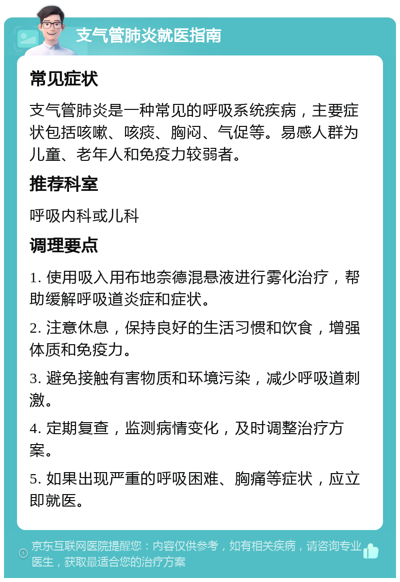 支气管肺炎就医指南 常见症状 支气管肺炎是一种常见的呼吸系统疾病，主要症状包括咳嗽、咳痰、胸闷、气促等。易感人群为儿童、老年人和免疫力较弱者。 推荐科室 呼吸内科或儿科 调理要点 1. 使用吸入用布地奈德混悬液进行雾化治疗，帮助缓解呼吸道炎症和症状。 2. 注意休息，保持良好的生活习惯和饮食，增强体质和免疫力。 3. 避免接触有害物质和环境污染，减少呼吸道刺激。 4. 定期复查，监测病情变化，及时调整治疗方案。 5. 如果出现严重的呼吸困难、胸痛等症状，应立即就医。