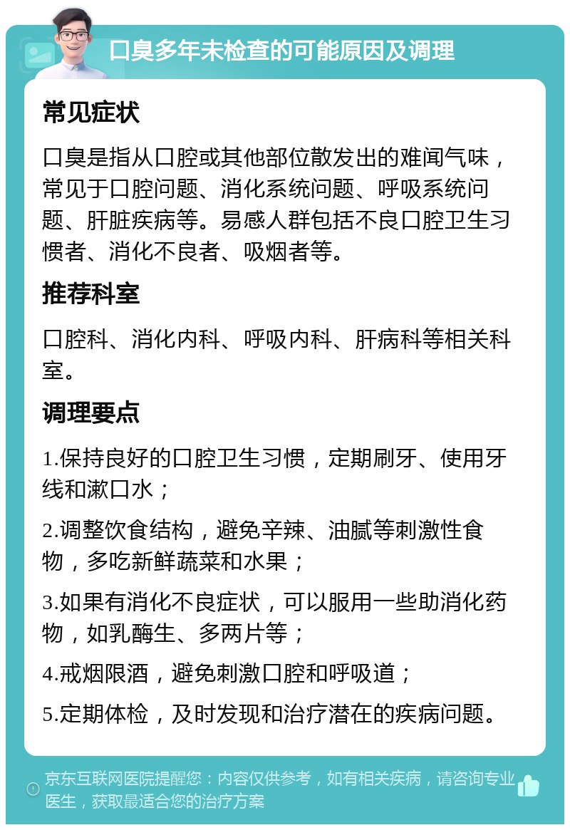 口臭多年未检查的可能原因及调理 常见症状 口臭是指从口腔或其他部位散发出的难闻气味，常见于口腔问题、消化系统问题、呼吸系统问题、肝脏疾病等。易感人群包括不良口腔卫生习惯者、消化不良者、吸烟者等。 推荐科室 口腔科、消化内科、呼吸内科、肝病科等相关科室。 调理要点 1.保持良好的口腔卫生习惯，定期刷牙、使用牙线和漱口水； 2.调整饮食结构，避免辛辣、油腻等刺激性食物，多吃新鲜蔬菜和水果； 3.如果有消化不良症状，可以服用一些助消化药物，如乳酶生、多两片等； 4.戒烟限酒，避免刺激口腔和呼吸道； 5.定期体检，及时发现和治疗潜在的疾病问题。