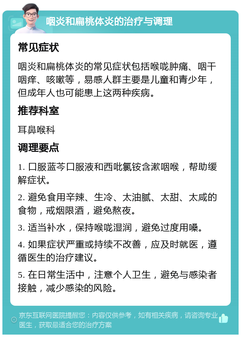 咽炎和扁桃体炎的治疗与调理 常见症状 咽炎和扁桃体炎的常见症状包括喉咙肿痛、咽干咽痒、咳嗽等，易感人群主要是儿童和青少年，但成年人也可能患上这两种疾病。 推荐科室 耳鼻喉科 调理要点 1. 口服蓝芩口服液和西吡氯铵含漱咽喉，帮助缓解症状。 2. 避免食用辛辣、生冷、太油腻、太甜、太咸的食物，戒烟限酒，避免熬夜。 3. 适当补水，保持喉咙湿润，避免过度用嗓。 4. 如果症状严重或持续不改善，应及时就医，遵循医生的治疗建议。 5. 在日常生活中，注意个人卫生，避免与感染者接触，减少感染的风险。