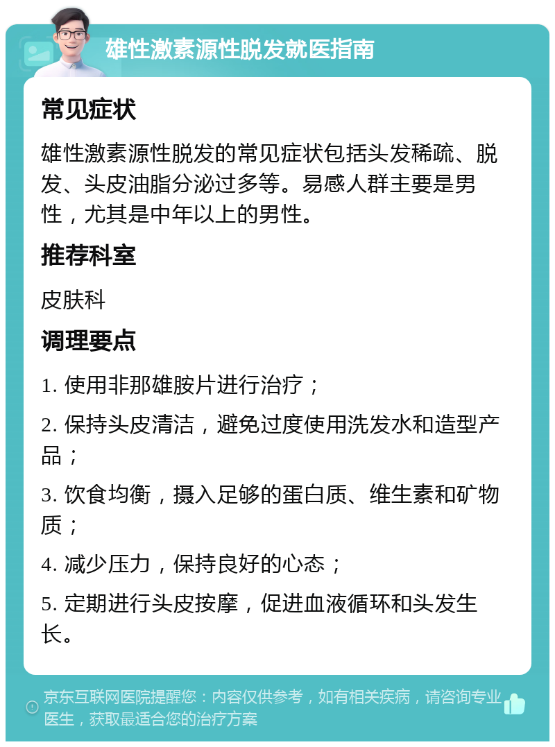 雄性激素源性脱发就医指南 常见症状 雄性激素源性脱发的常见症状包括头发稀疏、脱发、头皮油脂分泌过多等。易感人群主要是男性，尤其是中年以上的男性。 推荐科室 皮肤科 调理要点 1. 使用非那雄胺片进行治疗； 2. 保持头皮清洁，避免过度使用洗发水和造型产品； 3. 饮食均衡，摄入足够的蛋白质、维生素和矿物质； 4. 减少压力，保持良好的心态； 5. 定期进行头皮按摩，促进血液循环和头发生长。