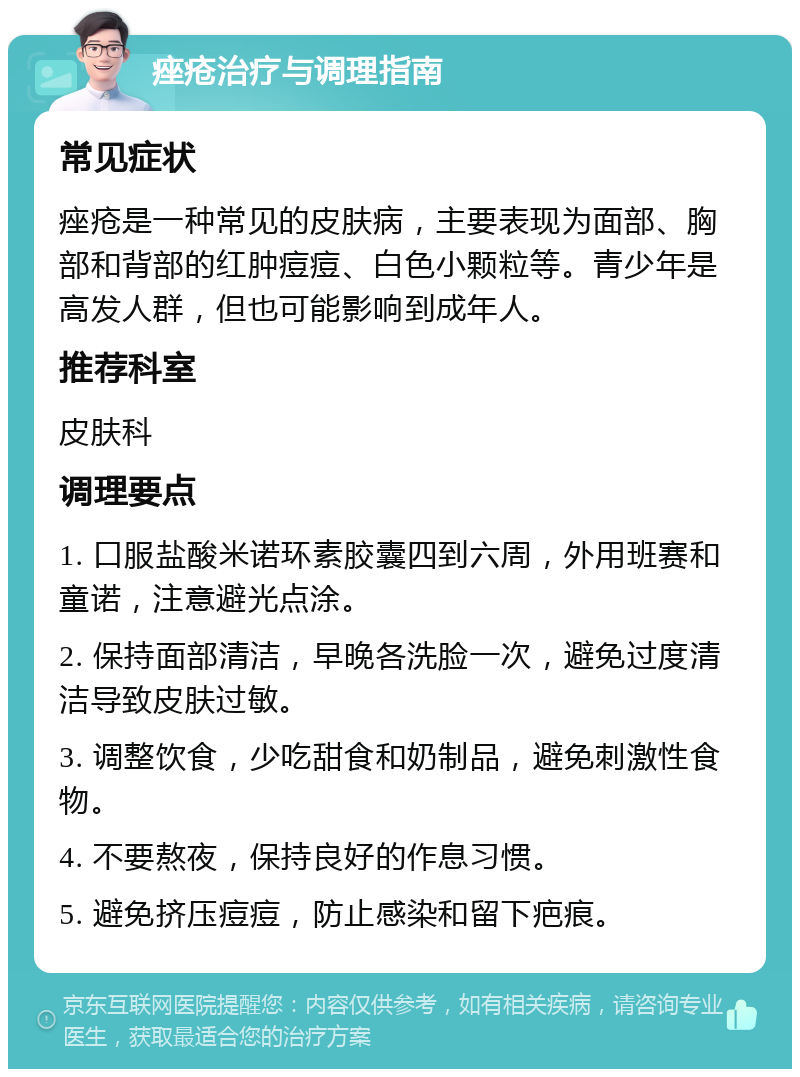 痤疮治疗与调理指南 常见症状 痤疮是一种常见的皮肤病，主要表现为面部、胸部和背部的红肿痘痘、白色小颗粒等。青少年是高发人群，但也可能影响到成年人。 推荐科室 皮肤科 调理要点 1. 口服盐酸米诺环素胶囊四到六周，外用班赛和童诺，注意避光点涂。 2. 保持面部清洁，早晚各洗脸一次，避免过度清洁导致皮肤过敏。 3. 调整饮食，少吃甜食和奶制品，避免刺激性食物。 4. 不要熬夜，保持良好的作息习惯。 5. 避免挤压痘痘，防止感染和留下疤痕。