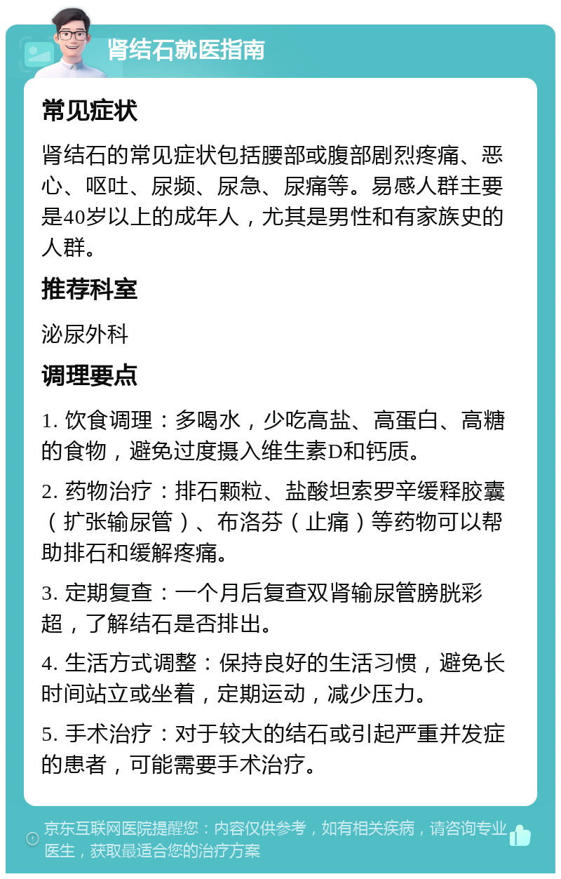 肾结石就医指南 常见症状 肾结石的常见症状包括腰部或腹部剧烈疼痛、恶心、呕吐、尿频、尿急、尿痛等。易感人群主要是40岁以上的成年人，尤其是男性和有家族史的人群。 推荐科室 泌尿外科 调理要点 1. 饮食调理：多喝水，少吃高盐、高蛋白、高糖的食物，避免过度摄入维生素D和钙质。 2. 药物治疗：排石颗粒、盐酸坦索罗辛缓释胶囊（扩张输尿管）、布洛芬（止痛）等药物可以帮助排石和缓解疼痛。 3. 定期复查：一个月后复查双肾输尿管膀胱彩超，了解结石是否排出。 4. 生活方式调整：保持良好的生活习惯，避免长时间站立或坐着，定期运动，减少压力。 5. 手术治疗：对于较大的结石或引起严重并发症的患者，可能需要手术治疗。