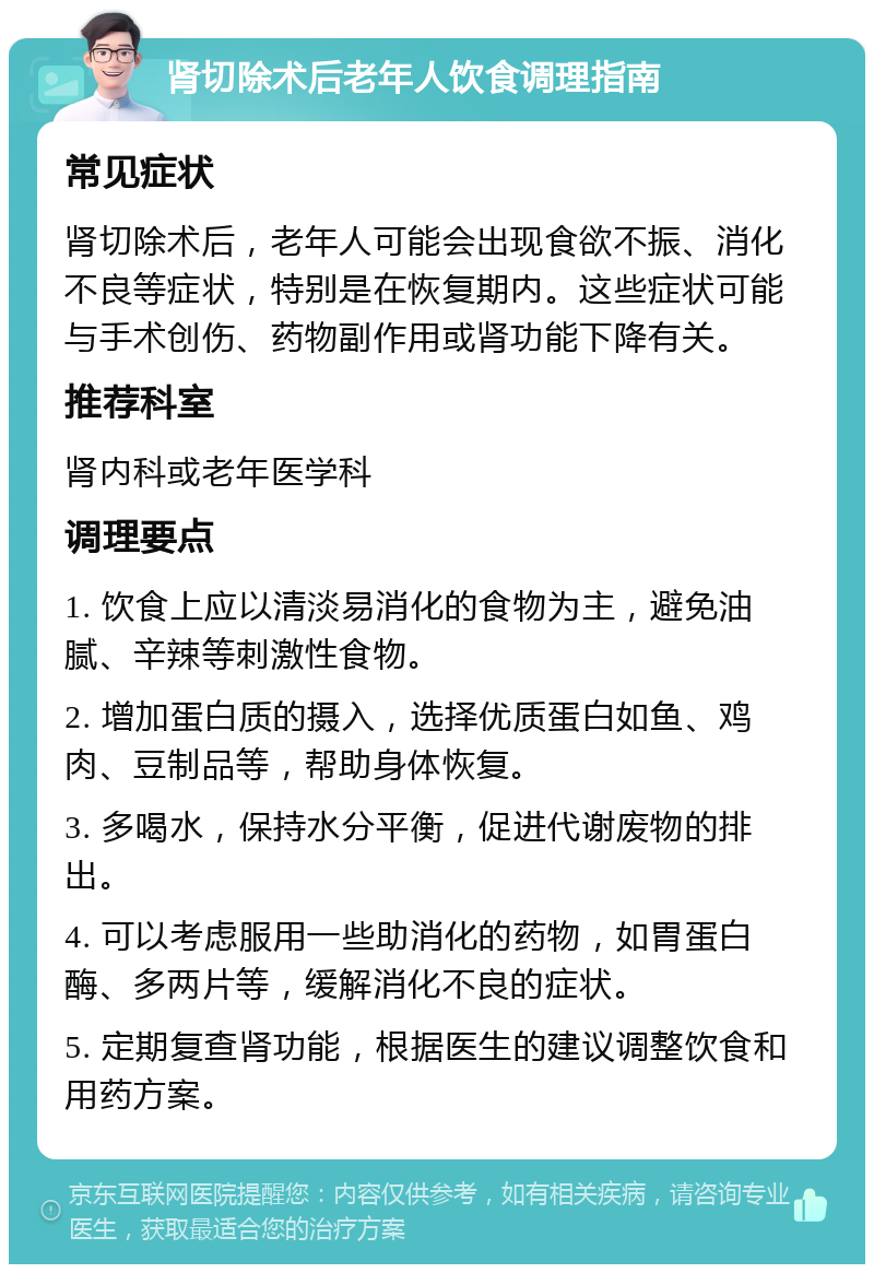 肾切除术后老年人饮食调理指南 常见症状 肾切除术后，老年人可能会出现食欲不振、消化不良等症状，特别是在恢复期内。这些症状可能与手术创伤、药物副作用或肾功能下降有关。 推荐科室 肾内科或老年医学科 调理要点 1. 饮食上应以清淡易消化的食物为主，避免油腻、辛辣等刺激性食物。 2. 增加蛋白质的摄入，选择优质蛋白如鱼、鸡肉、豆制品等，帮助身体恢复。 3. 多喝水，保持水分平衡，促进代谢废物的排出。 4. 可以考虑服用一些助消化的药物，如胃蛋白酶、多两片等，缓解消化不良的症状。 5. 定期复查肾功能，根据医生的建议调整饮食和用药方案。
