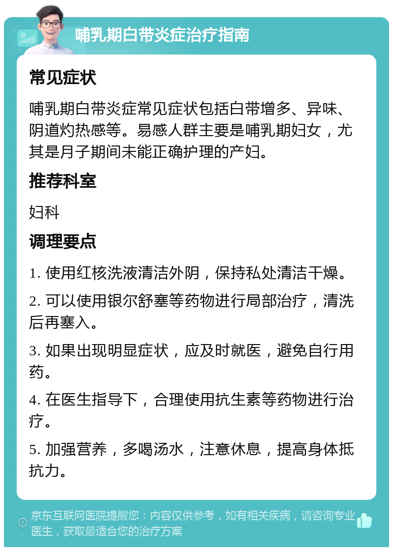 哺乳期白带炎症治疗指南 常见症状 哺乳期白带炎症常见症状包括白带增多、异味、阴道灼热感等。易感人群主要是哺乳期妇女，尤其是月子期间未能正确护理的产妇。 推荐科室 妇科 调理要点 1. 使用红核洗液清洁外阴，保持私处清洁干燥。 2. 可以使用银尔舒塞等药物进行局部治疗，清洗后再塞入。 3. 如果出现明显症状，应及时就医，避免自行用药。 4. 在医生指导下，合理使用抗生素等药物进行治疗。 5. 加强营养，多喝汤水，注意休息，提高身体抵抗力。