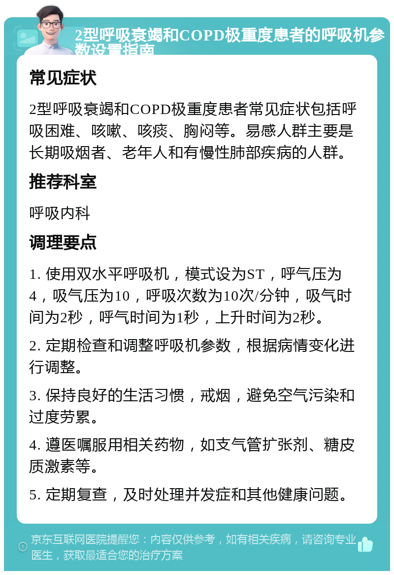 2型呼吸衰竭和COPD极重度患者的呼吸机参数设置指南 常见症状 2型呼吸衰竭和COPD极重度患者常见症状包括呼吸困难、咳嗽、咳痰、胸闷等。易感人群主要是长期吸烟者、老年人和有慢性肺部疾病的人群。 推荐科室 呼吸内科 调理要点 1. 使用双水平呼吸机，模式设为ST，呼气压为4，吸气压为10，呼吸次数为10次/分钟，吸气时间为2秒，呼气时间为1秒，上升时间为2秒。 2. 定期检查和调整呼吸机参数，根据病情变化进行调整。 3. 保持良好的生活习惯，戒烟，避免空气污染和过度劳累。 4. 遵医嘱服用相关药物，如支气管扩张剂、糖皮质激素等。 5. 定期复查，及时处理并发症和其他健康问题。