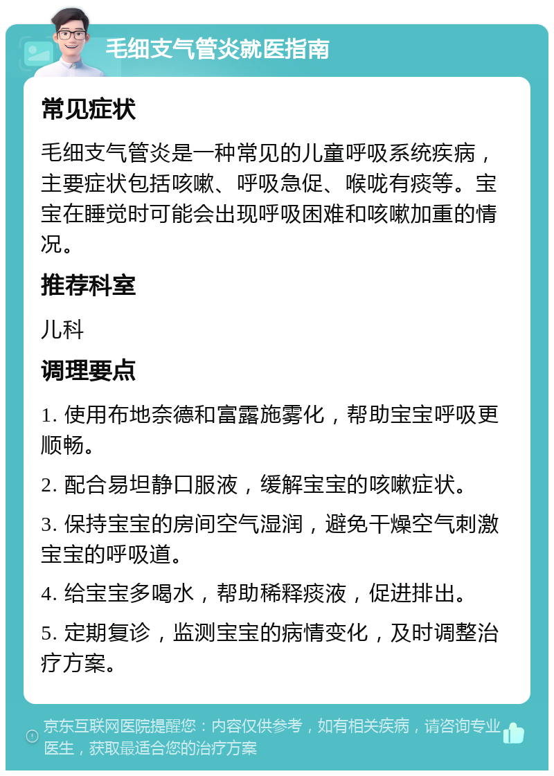 毛细支气管炎就医指南 常见症状 毛细支气管炎是一种常见的儿童呼吸系统疾病，主要症状包括咳嗽、呼吸急促、喉咙有痰等。宝宝在睡觉时可能会出现呼吸困难和咳嗽加重的情况。 推荐科室 儿科 调理要点 1. 使用布地奈德和富露施雾化，帮助宝宝呼吸更顺畅。 2. 配合易坦静口服液，缓解宝宝的咳嗽症状。 3. 保持宝宝的房间空气湿润，避免干燥空气刺激宝宝的呼吸道。 4. 给宝宝多喝水，帮助稀释痰液，促进排出。 5. 定期复诊，监测宝宝的病情变化，及时调整治疗方案。