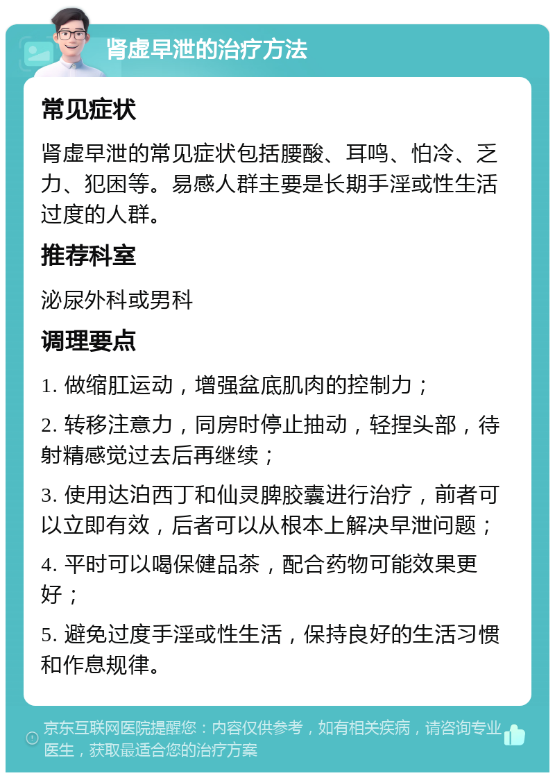 肾虚早泄的治疗方法 常见症状 肾虚早泄的常见症状包括腰酸、耳鸣、怕冷、乏力、犯困等。易感人群主要是长期手淫或性生活过度的人群。 推荐科室 泌尿外科或男科 调理要点 1. 做缩肛运动，增强盆底肌肉的控制力； 2. 转移注意力，同房时停止抽动，轻捏头部，待射精感觉过去后再继续； 3. 使用达泊西丁和仙灵脾胶囊进行治疗，前者可以立即有效，后者可以从根本上解决早泄问题； 4. 平时可以喝保健品茶，配合药物可能效果更好； 5. 避免过度手淫或性生活，保持良好的生活习惯和作息规律。