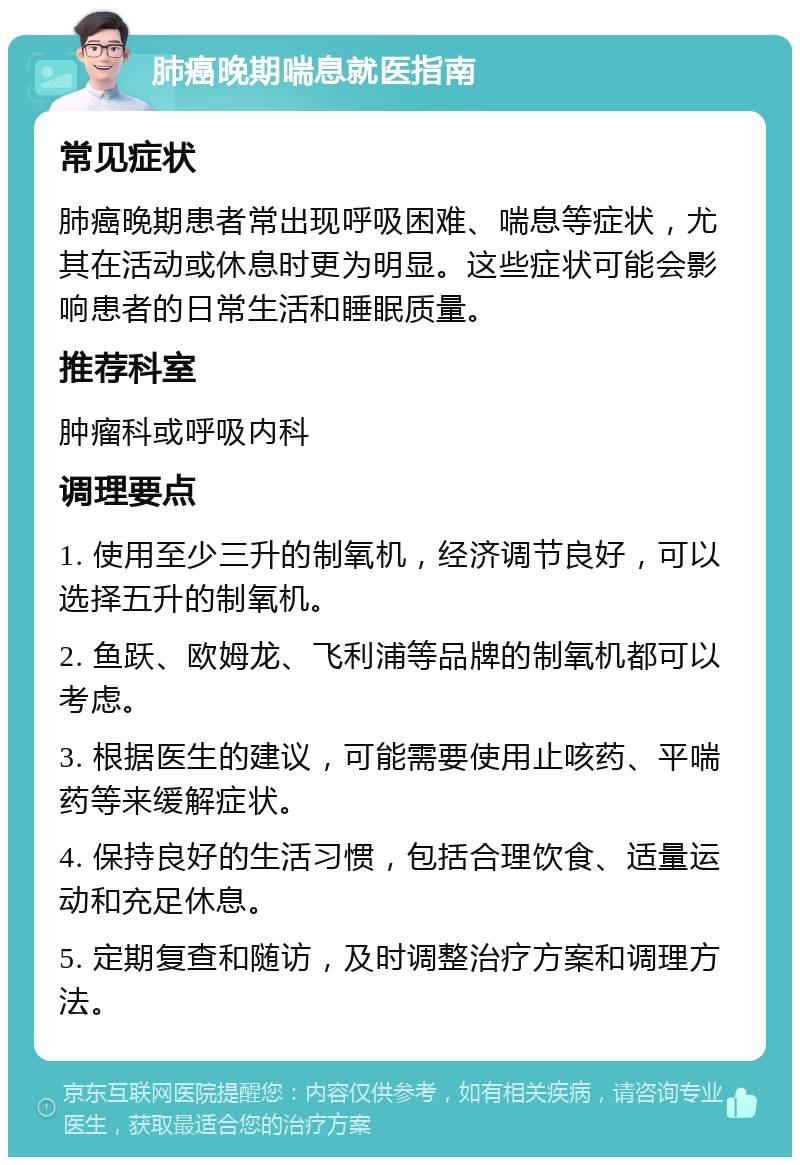 肺癌晚期喘息就医指南 常见症状 肺癌晚期患者常出现呼吸困难、喘息等症状，尤其在活动或休息时更为明显。这些症状可能会影响患者的日常生活和睡眠质量。 推荐科室 肿瘤科或呼吸内科 调理要点 1. 使用至少三升的制氧机，经济调节良好，可以选择五升的制氧机。 2. 鱼跃、欧姆龙、飞利浦等品牌的制氧机都可以考虑。 3. 根据医生的建议，可能需要使用止咳药、平喘药等来缓解症状。 4. 保持良好的生活习惯，包括合理饮食、适量运动和充足休息。 5. 定期复查和随访，及时调整治疗方案和调理方法。