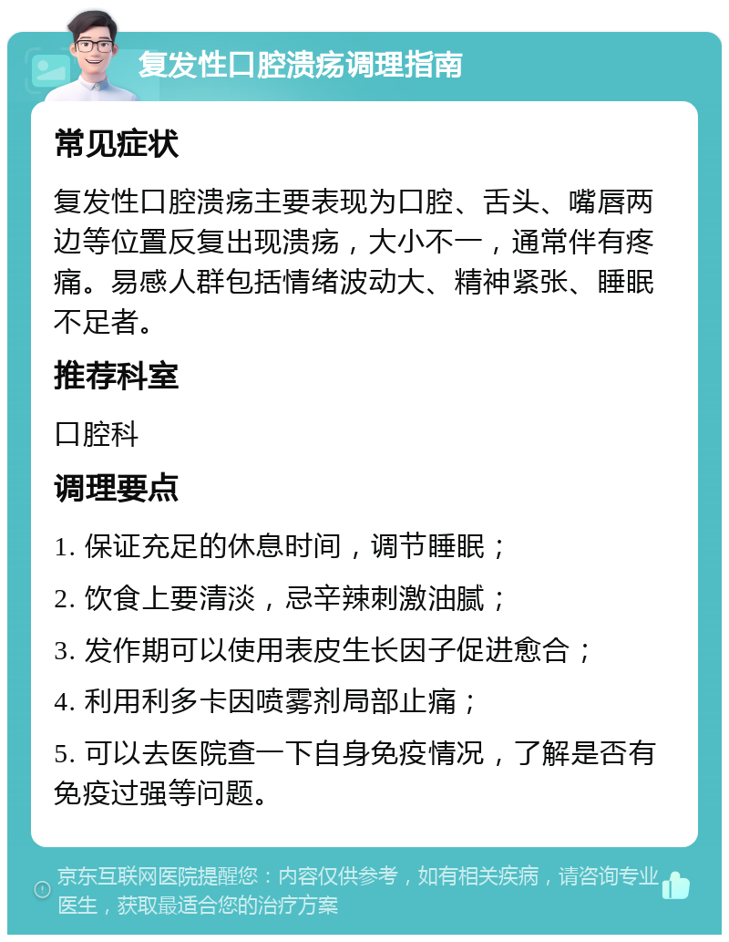 复发性口腔溃疡调理指南 常见症状 复发性口腔溃疡主要表现为口腔、舌头、嘴唇两边等位置反复出现溃疡，大小不一，通常伴有疼痛。易感人群包括情绪波动大、精神紧张、睡眠不足者。 推荐科室 口腔科 调理要点 1. 保证充足的休息时间，调节睡眠； 2. 饮食上要清淡，忌辛辣刺激油腻； 3. 发作期可以使用表皮生长因子促进愈合； 4. 利用利多卡因喷雾剂局部止痛； 5. 可以去医院查一下自身免疫情况，了解是否有免疫过强等问题。