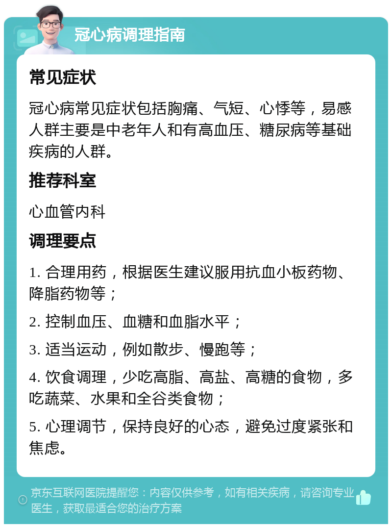 冠心病调理指南 常见症状 冠心病常见症状包括胸痛、气短、心悸等，易感人群主要是中老年人和有高血压、糖尿病等基础疾病的人群。 推荐科室 心血管内科 调理要点 1. 合理用药，根据医生建议服用抗血小板药物、降脂药物等； 2. 控制血压、血糖和血脂水平； 3. 适当运动，例如散步、慢跑等； 4. 饮食调理，少吃高脂、高盐、高糖的食物，多吃蔬菜、水果和全谷类食物； 5. 心理调节，保持良好的心态，避免过度紧张和焦虑。