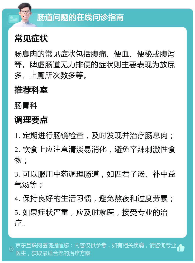 肠道问题的在线问诊指南 常见症状 肠息肉的常见症状包括腹痛、便血、便秘或腹泻等。脾虚肠道无力排便的症状则主要表现为放屁多、上厕所次数多等。 推荐科室 肠胃科 调理要点 1. 定期进行肠镜检查，及时发现并治疗肠息肉； 2. 饮食上应注意清淡易消化，避免辛辣刺激性食物； 3. 可以服用中药调理肠道，如四君子汤、补中益气汤等； 4. 保持良好的生活习惯，避免熬夜和过度劳累； 5. 如果症状严重，应及时就医，接受专业的治疗。