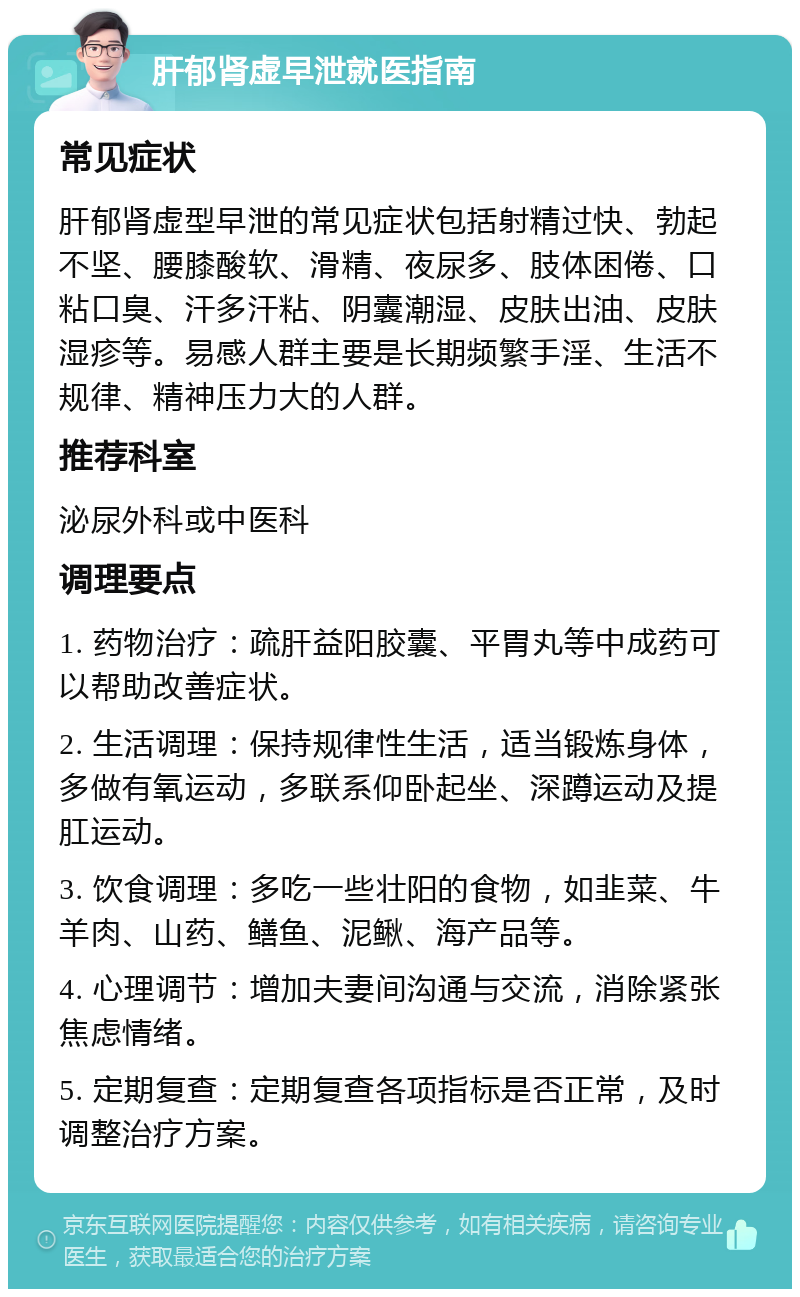 肝郁肾虚早泄就医指南 常见症状 肝郁肾虚型早泄的常见症状包括射精过快、勃起不坚、腰膝酸软、滑精、夜尿多、肢体困倦、口粘口臭、汗多汗粘、阴囊潮湿、皮肤出油、皮肤湿疹等。易感人群主要是长期频繁手淫、生活不规律、精神压力大的人群。 推荐科室 泌尿外科或中医科 调理要点 1. 药物治疗：疏肝益阳胶囊、平胃丸等中成药可以帮助改善症状。 2. 生活调理：保持规律性生活，适当锻炼身体，多做有氧运动，多联系仰卧起坐、深蹲运动及提肛运动。 3. 饮食调理：多吃一些壮阳的食物，如韭菜、牛羊肉、山药、鳝鱼、泥鳅、海产品等。 4. 心理调节：增加夫妻间沟通与交流，消除紧张焦虑情绪。 5. 定期复查：定期复查各项指标是否正常，及时调整治疗方案。