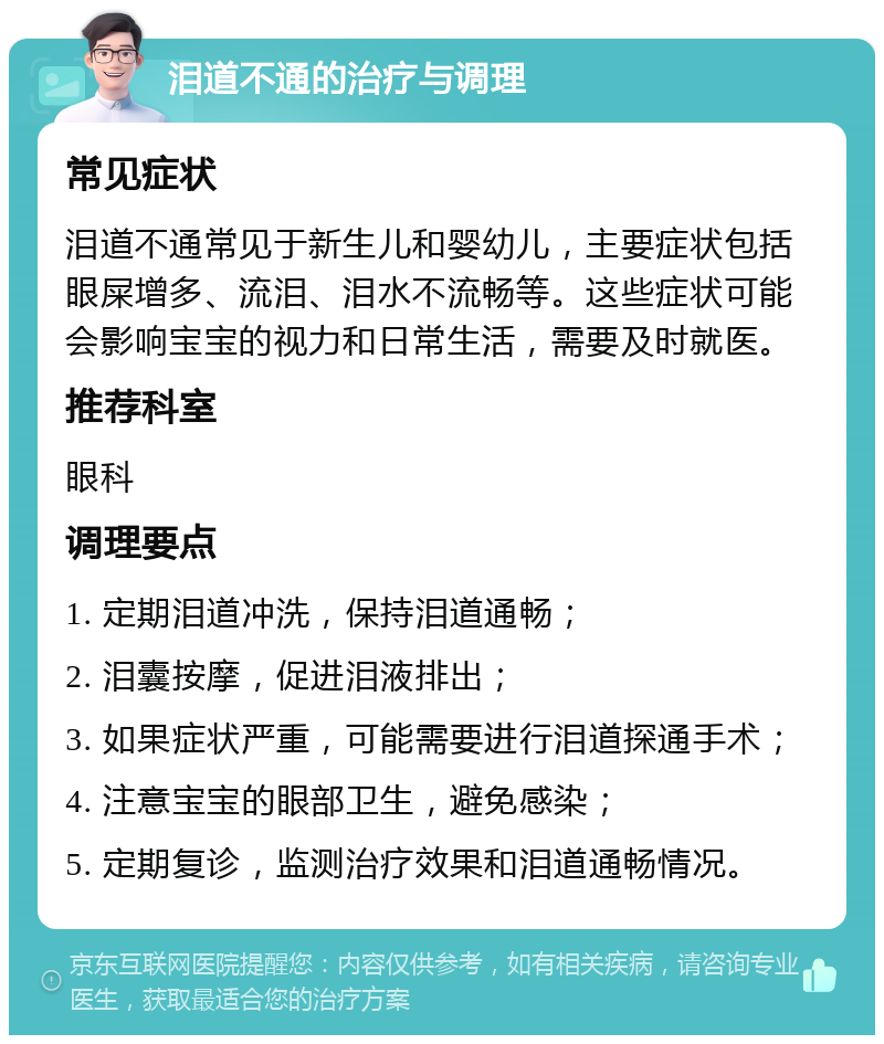 泪道不通的治疗与调理 常见症状 泪道不通常见于新生儿和婴幼儿，主要症状包括眼屎增多、流泪、泪水不流畅等。这些症状可能会影响宝宝的视力和日常生活，需要及时就医。 推荐科室 眼科 调理要点 1. 定期泪道冲洗，保持泪道通畅； 2. 泪囊按摩，促进泪液排出； 3. 如果症状严重，可能需要进行泪道探通手术； 4. 注意宝宝的眼部卫生，避免感染； 5. 定期复诊，监测治疗效果和泪道通畅情况。